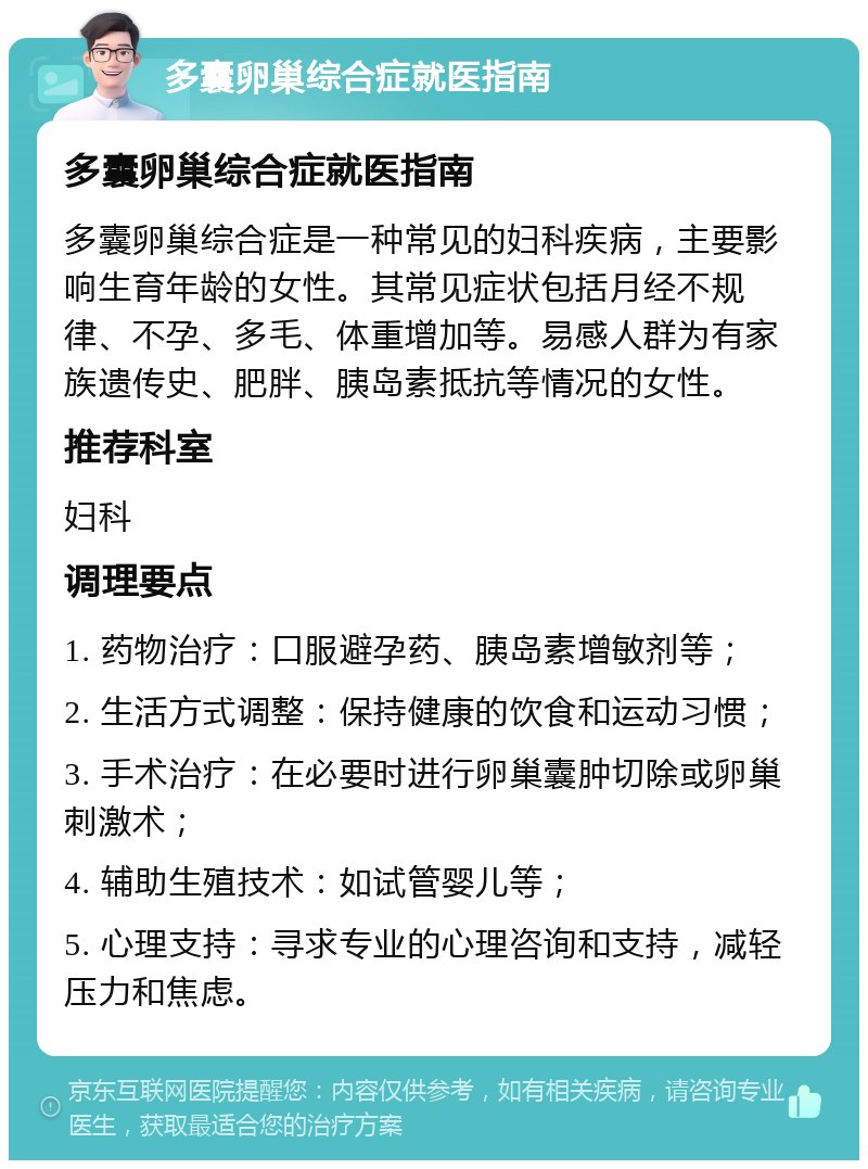 多囊卵巢综合症就医指南 多囊卵巢综合症就医指南 多囊卵巢综合症是一种常见的妇科疾病，主要影响生育年龄的女性。其常见症状包括月经不规律、不孕、多毛、体重增加等。易感人群为有家族遗传史、肥胖、胰岛素抵抗等情况的女性。 推荐科室 妇科 调理要点 1. 药物治疗：口服避孕药、胰岛素增敏剂等； 2. 生活方式调整：保持健康的饮食和运动习惯； 3. 手术治疗：在必要时进行卵巢囊肿切除或卵巢刺激术； 4. 辅助生殖技术：如试管婴儿等； 5. 心理支持：寻求专业的心理咨询和支持，减轻压力和焦虑。