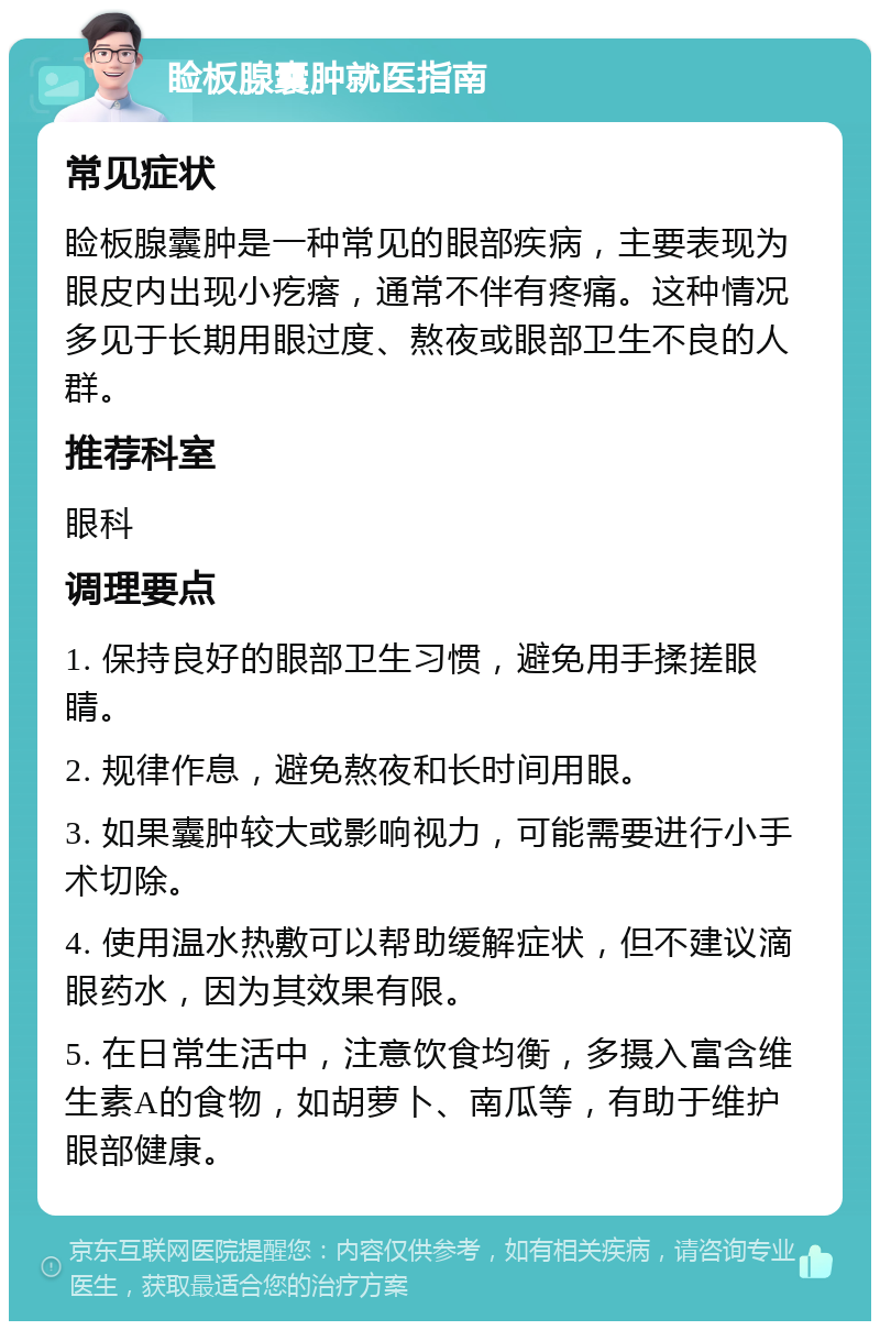 睑板腺囊肿就医指南 常见症状 睑板腺囊肿是一种常见的眼部疾病，主要表现为眼皮内出现小疙瘩，通常不伴有疼痛。这种情况多见于长期用眼过度、熬夜或眼部卫生不良的人群。 推荐科室 眼科 调理要点 1. 保持良好的眼部卫生习惯，避免用手揉搓眼睛。 2. 规律作息，避免熬夜和长时间用眼。 3. 如果囊肿较大或影响视力，可能需要进行小手术切除。 4. 使用温水热敷可以帮助缓解症状，但不建议滴眼药水，因为其效果有限。 5. 在日常生活中，注意饮食均衡，多摄入富含维生素A的食物，如胡萝卜、南瓜等，有助于维护眼部健康。