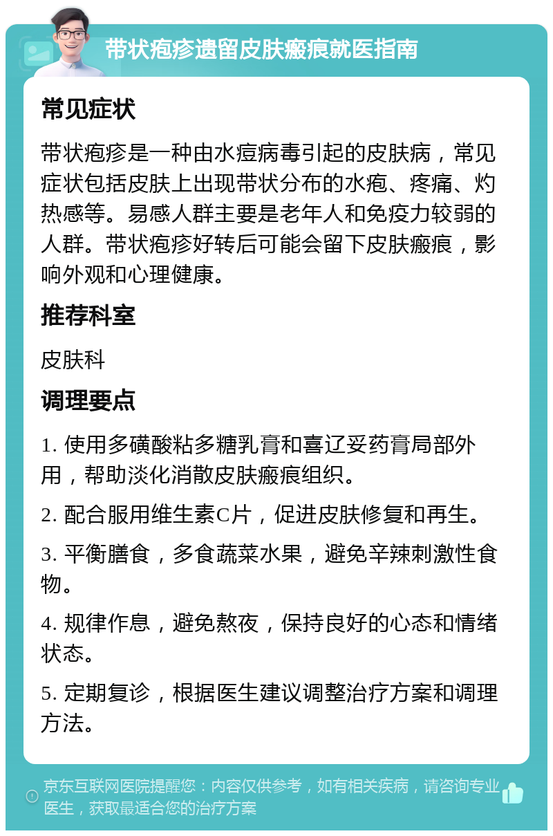 带状疱疹遗留皮肤瘢痕就医指南 常见症状 带状疱疹是一种由水痘病毒引起的皮肤病，常见症状包括皮肤上出现带状分布的水疱、疼痛、灼热感等。易感人群主要是老年人和免疫力较弱的人群。带状疱疹好转后可能会留下皮肤瘢痕，影响外观和心理健康。 推荐科室 皮肤科 调理要点 1. 使用多磺酸粘多糖乳膏和喜辽妥药膏局部外用，帮助淡化消散皮肤瘢痕组织。 2. 配合服用维生素C片，促进皮肤修复和再生。 3. 平衡膳食，多食蔬菜水果，避免辛辣刺激性食物。 4. 规律作息，避免熬夜，保持良好的心态和情绪状态。 5. 定期复诊，根据医生建议调整治疗方案和调理方法。