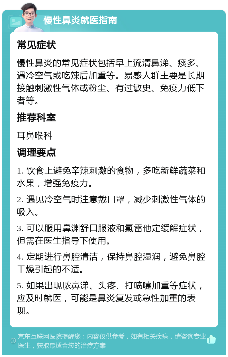 慢性鼻炎就医指南 常见症状 慢性鼻炎的常见症状包括早上流清鼻涕、痰多、遇冷空气或吃辣后加重等。易感人群主要是长期接触刺激性气体或粉尘、有过敏史、免疫力低下者等。 推荐科室 耳鼻喉科 调理要点 1. 饮食上避免辛辣刺激的食物，多吃新鲜蔬菜和水果，增强免疫力。 2. 遇见冷空气时注意戴口罩，减少刺激性气体的吸入。 3. 可以服用鼻渊舒口服液和氯雷他定缓解症状，但需在医生指导下使用。 4. 定期进行鼻腔清洁，保持鼻腔湿润，避免鼻腔干燥引起的不适。 5. 如果出现脓鼻涕、头疼、打喷嚏加重等症状，应及时就医，可能是鼻炎复发或急性加重的表现。