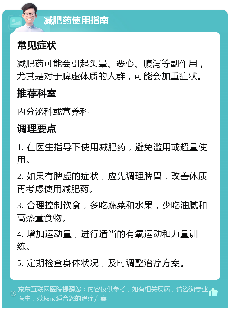 减肥药使用指南 常见症状 减肥药可能会引起头晕、恶心、腹泻等副作用，尤其是对于脾虚体质的人群，可能会加重症状。 推荐科室 内分泌科或营养科 调理要点 1. 在医生指导下使用减肥药，避免滥用或超量使用。 2. 如果有脾虚的症状，应先调理脾胃，改善体质再考虑使用减肥药。 3. 合理控制饮食，多吃蔬菜和水果，少吃油腻和高热量食物。 4. 增加运动量，进行适当的有氧运动和力量训练。 5. 定期检查身体状况，及时调整治疗方案。