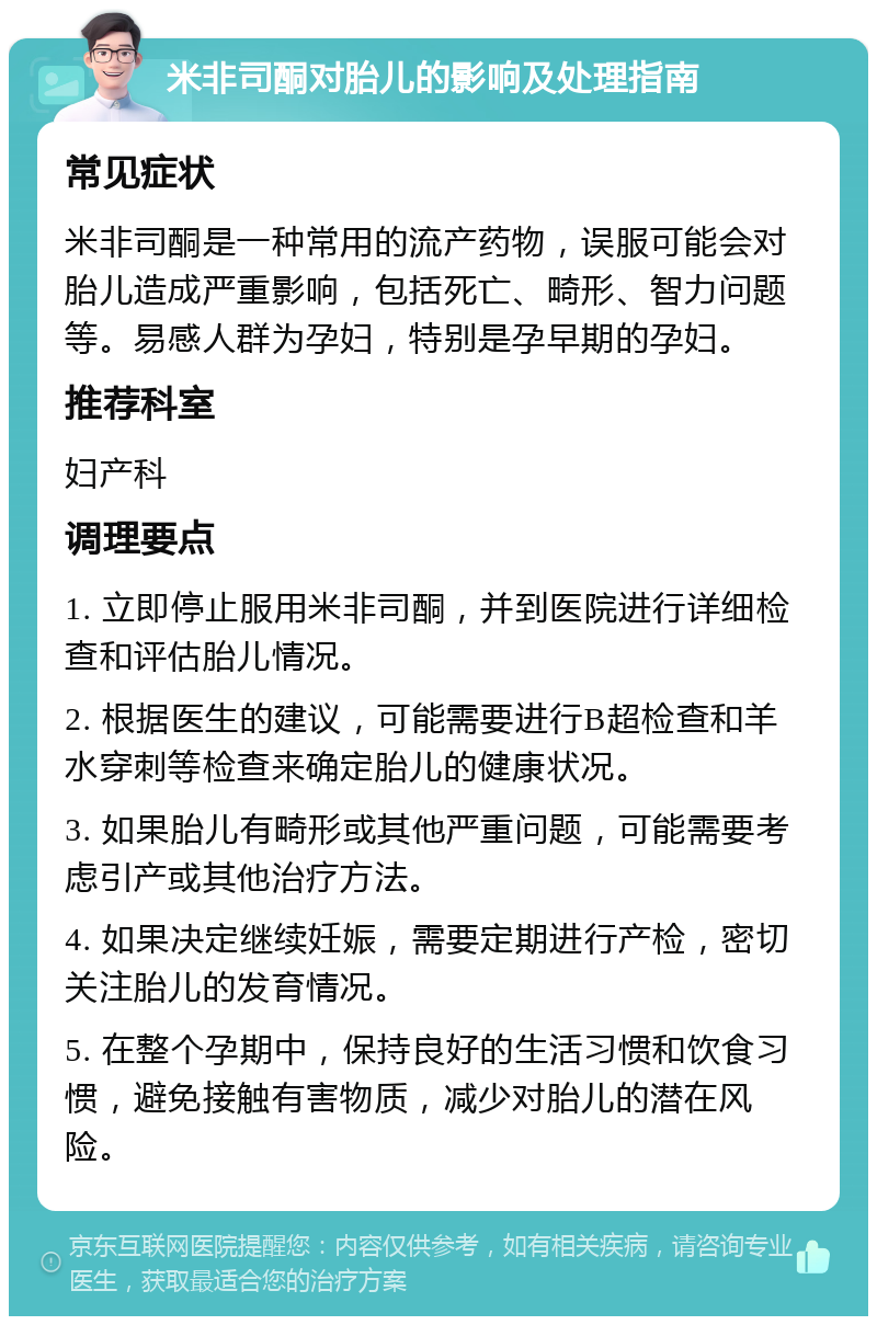 米非司酮对胎儿的影响及处理指南 常见症状 米非司酮是一种常用的流产药物，误服可能会对胎儿造成严重影响，包括死亡、畸形、智力问题等。易感人群为孕妇，特别是孕早期的孕妇。 推荐科室 妇产科 调理要点 1. 立即停止服用米非司酮，并到医院进行详细检查和评估胎儿情况。 2. 根据医生的建议，可能需要进行B超检查和羊水穿刺等检查来确定胎儿的健康状况。 3. 如果胎儿有畸形或其他严重问题，可能需要考虑引产或其他治疗方法。 4. 如果决定继续妊娠，需要定期进行产检，密切关注胎儿的发育情况。 5. 在整个孕期中，保持良好的生活习惯和饮食习惯，避免接触有害物质，减少对胎儿的潜在风险。