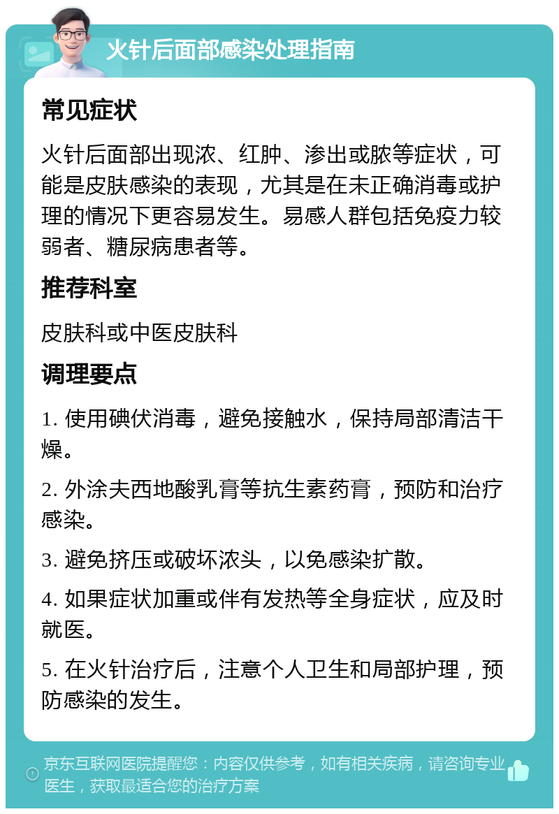 火针后面部感染处理指南 常见症状 火针后面部出现浓、红肿、渗出或脓等症状，可能是皮肤感染的表现，尤其是在未正确消毒或护理的情况下更容易发生。易感人群包括免疫力较弱者、糖尿病患者等。 推荐科室 皮肤科或中医皮肤科 调理要点 1. 使用碘伏消毒，避免接触水，保持局部清洁干燥。 2. 外涂夫西地酸乳膏等抗生素药膏，预防和治疗感染。 3. 避免挤压或破坏浓头，以免感染扩散。 4. 如果症状加重或伴有发热等全身症状，应及时就医。 5. 在火针治疗后，注意个人卫生和局部护理，预防感染的发生。