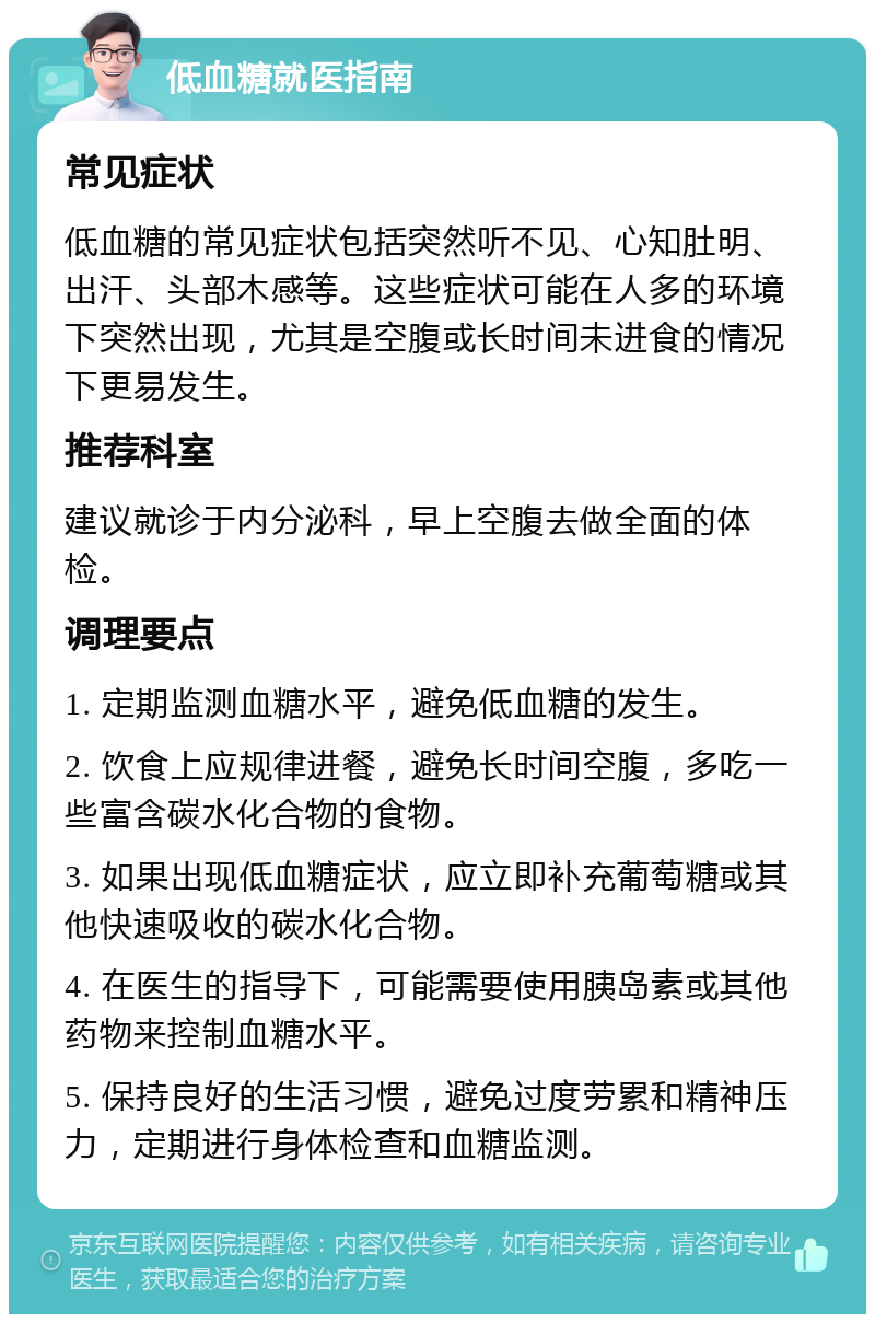 低血糖就医指南 常见症状 低血糖的常见症状包括突然听不见、心知肚明、出汗、头部木感等。这些症状可能在人多的环境下突然出现，尤其是空腹或长时间未进食的情况下更易发生。 推荐科室 建议就诊于内分泌科，早上空腹去做全面的体检。 调理要点 1. 定期监测血糖水平，避免低血糖的发生。 2. 饮食上应规律进餐，避免长时间空腹，多吃一些富含碳水化合物的食物。 3. 如果出现低血糖症状，应立即补充葡萄糖或其他快速吸收的碳水化合物。 4. 在医生的指导下，可能需要使用胰岛素或其他药物来控制血糖水平。 5. 保持良好的生活习惯，避免过度劳累和精神压力，定期进行身体检查和血糖监测。