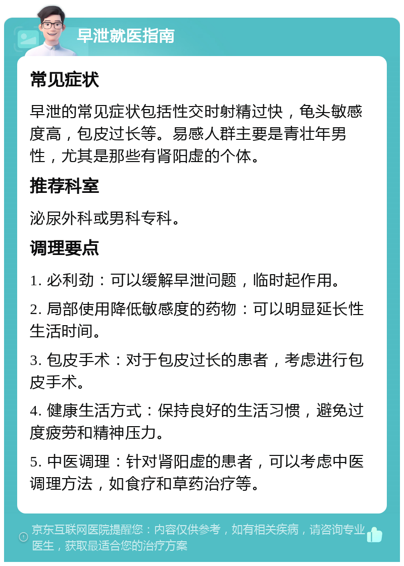 早泄就医指南 常见症状 早泄的常见症状包括性交时射精过快，龟头敏感度高，包皮过长等。易感人群主要是青壮年男性，尤其是那些有肾阳虚的个体。 推荐科室 泌尿外科或男科专科。 调理要点 1. 必利劲：可以缓解早泄问题，临时起作用。 2. 局部使用降低敏感度的药物：可以明显延长性生活时间。 3. 包皮手术：对于包皮过长的患者，考虑进行包皮手术。 4. 健康生活方式：保持良好的生活习惯，避免过度疲劳和精神压力。 5. 中医调理：针对肾阳虚的患者，可以考虑中医调理方法，如食疗和草药治疗等。