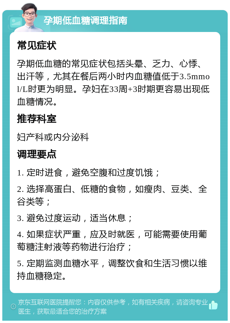 孕期低血糖调理指南 常见症状 孕期低血糖的常见症状包括头晕、乏力、心悸、出汗等，尤其在餐后两小时内血糖值低于3.5mmol/L时更为明显。孕妇在33周+3时期更容易出现低血糖情况。 推荐科室 妇产科或内分泌科 调理要点 1. 定时进食，避免空腹和过度饥饿； 2. 选择高蛋白、低糖的食物，如瘦肉、豆类、全谷类等； 3. 避免过度运动，适当休息； 4. 如果症状严重，应及时就医，可能需要使用葡萄糖注射液等药物进行治疗； 5. 定期监测血糖水平，调整饮食和生活习惯以维持血糖稳定。