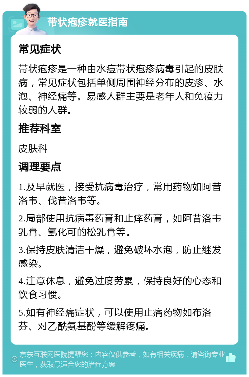 带状疱疹就医指南 常见症状 带状疱疹是一种由水痘带状疱疹病毒引起的皮肤病，常见症状包括单侧周围神经分布的皮疹、水泡、神经痛等。易感人群主要是老年人和免疫力较弱的人群。 推荐科室 皮肤科 调理要点 1.及早就医，接受抗病毒治疗，常用药物如阿昔洛韦、伐昔洛韦等。 2.局部使用抗病毒药膏和止痒药膏，如阿昔洛韦乳膏、氢化可的松乳膏等。 3.保持皮肤清洁干燥，避免破坏水泡，防止继发感染。 4.注意休息，避免过度劳累，保持良好的心态和饮食习惯。 5.如有神经痛症状，可以使用止痛药物如布洛芬、对乙酰氨基酚等缓解疼痛。