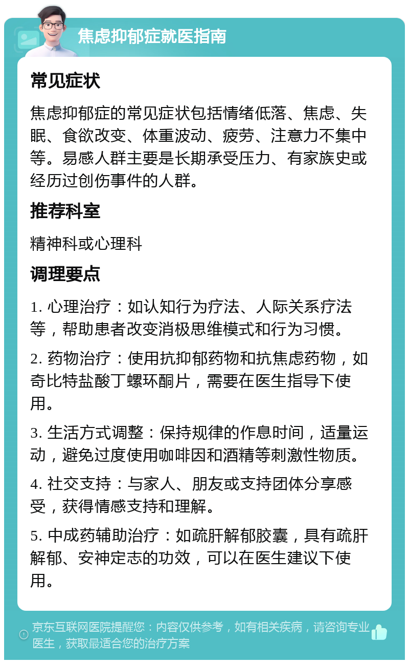 焦虑抑郁症就医指南 常见症状 焦虑抑郁症的常见症状包括情绪低落、焦虑、失眠、食欲改变、体重波动、疲劳、注意力不集中等。易感人群主要是长期承受压力、有家族史或经历过创伤事件的人群。 推荐科室 精神科或心理科 调理要点 1. 心理治疗：如认知行为疗法、人际关系疗法等，帮助患者改变消极思维模式和行为习惯。 2. 药物治疗：使用抗抑郁药物和抗焦虑药物，如奇比特盐酸丁螺环酮片，需要在医生指导下使用。 3. 生活方式调整：保持规律的作息时间，适量运动，避免过度使用咖啡因和酒精等刺激性物质。 4. 社交支持：与家人、朋友或支持团体分享感受，获得情感支持和理解。 5. 中成药辅助治疗：如疏肝解郁胶囊，具有疏肝解郁、安神定志的功效，可以在医生建议下使用。