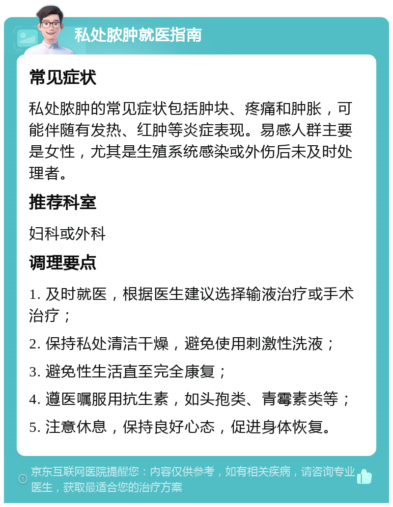 私处脓肿就医指南 常见症状 私处脓肿的常见症状包括肿块、疼痛和肿胀，可能伴随有发热、红肿等炎症表现。易感人群主要是女性，尤其是生殖系统感染或外伤后未及时处理者。 推荐科室 妇科或外科 调理要点 1. 及时就医，根据医生建议选择输液治疗或手术治疗； 2. 保持私处清洁干燥，避免使用刺激性洗液； 3. 避免性生活直至完全康复； 4. 遵医嘱服用抗生素，如头孢类、青霉素类等； 5. 注意休息，保持良好心态，促进身体恢复。