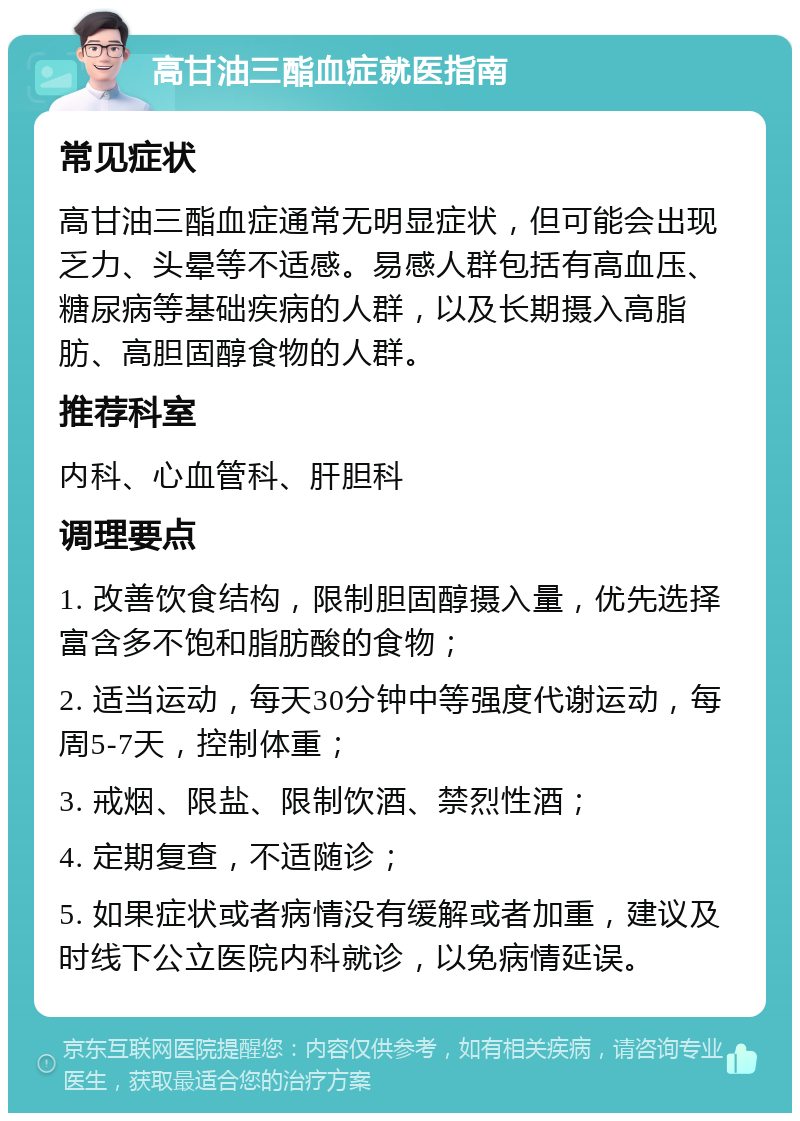 高甘油三酯血症就医指南 常见症状 高甘油三酯血症通常无明显症状，但可能会出现乏力、头晕等不适感。易感人群包括有高血压、糖尿病等基础疾病的人群，以及长期摄入高脂肪、高胆固醇食物的人群。 推荐科室 内科、心血管科、肝胆科 调理要点 1. 改善饮食结构，限制胆固醇摄入量，优先选择富含多不饱和脂肪酸的食物； 2. 适当运动，每天30分钟中等强度代谢运动，每周5-7天，控制体重； 3. 戒烟、限盐、限制饮酒、禁烈性酒； 4. 定期复查，不适随诊； 5. 如果症状或者病情没有缓解或者加重，建议及时线下公立医院内科就诊，以免病情延误。