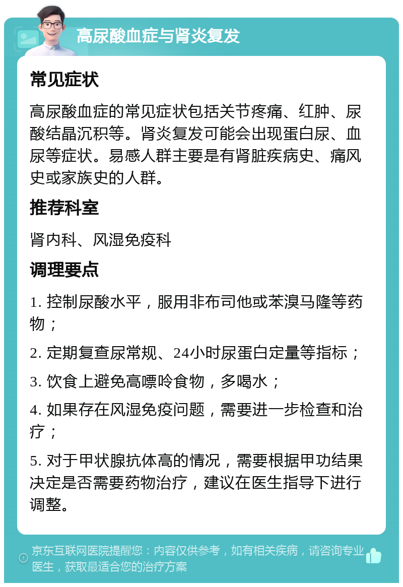 高尿酸血症与肾炎复发 常见症状 高尿酸血症的常见症状包括关节疼痛、红肿、尿酸结晶沉积等。肾炎复发可能会出现蛋白尿、血尿等症状。易感人群主要是有肾脏疾病史、痛风史或家族史的人群。 推荐科室 肾内科、风湿免疫科 调理要点 1. 控制尿酸水平，服用非布司他或苯溴马隆等药物； 2. 定期复查尿常规、24小时尿蛋白定量等指标； 3. 饮食上避免高嘌呤食物，多喝水； 4. 如果存在风湿免疫问题，需要进一步检查和治疗； 5. 对于甲状腺抗体高的情况，需要根据甲功结果决定是否需要药物治疗，建议在医生指导下进行调整。