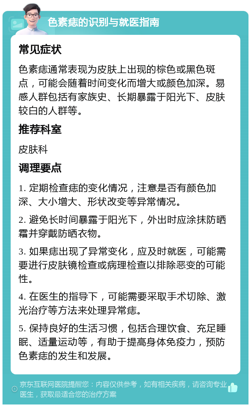 色素痣的识别与就医指南 常见症状 色素痣通常表现为皮肤上出现的棕色或黑色斑点，可能会随着时间变化而增大或颜色加深。易感人群包括有家族史、长期暴露于阳光下、皮肤较白的人群等。 推荐科室 皮肤科 调理要点 1. 定期检查痣的变化情况，注意是否有颜色加深、大小增大、形状改变等异常情况。 2. 避免长时间暴露于阳光下，外出时应涂抹防晒霜并穿戴防晒衣物。 3. 如果痣出现了异常变化，应及时就医，可能需要进行皮肤镜检查或病理检查以排除恶变的可能性。 4. 在医生的指导下，可能需要采取手术切除、激光治疗等方法来处理异常痣。 5. 保持良好的生活习惯，包括合理饮食、充足睡眠、适量运动等，有助于提高身体免疫力，预防色素痣的发生和发展。