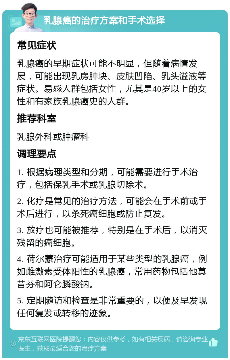 乳腺癌的治疗方案和手术选择 常见症状 乳腺癌的早期症状可能不明显，但随着病情发展，可能出现乳房肿块、皮肤凹陷、乳头溢液等症状。易感人群包括女性，尤其是40岁以上的女性和有家族乳腺癌史的人群。 推荐科室 乳腺外科或肿瘤科 调理要点 1. 根据病理类型和分期，可能需要进行手术治疗，包括保乳手术或乳腺切除术。 2. 化疗是常见的治疗方法，可能会在手术前或手术后进行，以杀死癌细胞或防止复发。 3. 放疗也可能被推荐，特别是在手术后，以消灭残留的癌细胞。 4. 荷尔蒙治疗可能适用于某些类型的乳腺癌，例如雌激素受体阳性的乳腺癌，常用药物包括他莫昔芬和阿仑膦酸钠。 5. 定期随访和检查是非常重要的，以便及早发现任何复发或转移的迹象。