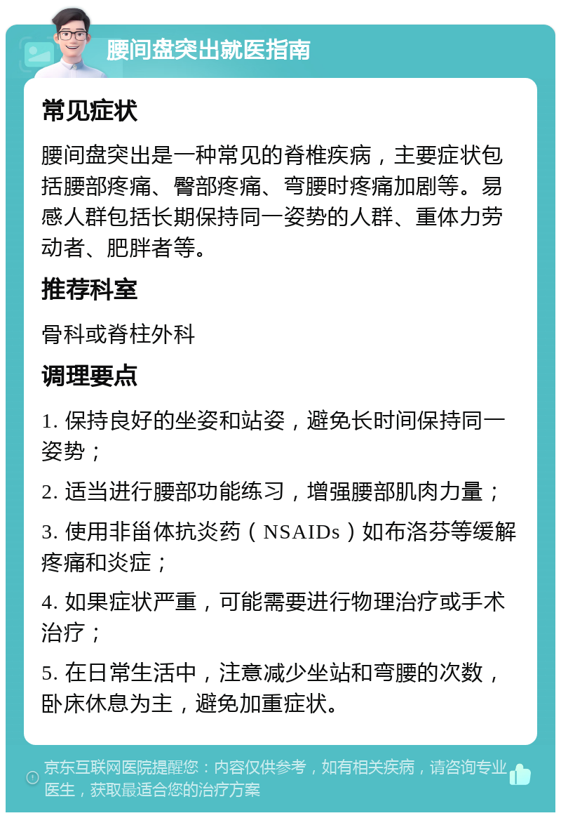 腰间盘突出就医指南 常见症状 腰间盘突出是一种常见的脊椎疾病，主要症状包括腰部疼痛、臀部疼痛、弯腰时疼痛加剧等。易感人群包括长期保持同一姿势的人群、重体力劳动者、肥胖者等。 推荐科室 骨科或脊柱外科 调理要点 1. 保持良好的坐姿和站姿，避免长时间保持同一姿势； 2. 适当进行腰部功能练习，增强腰部肌肉力量； 3. 使用非甾体抗炎药（NSAIDs）如布洛芬等缓解疼痛和炎症； 4. 如果症状严重，可能需要进行物理治疗或手术治疗； 5. 在日常生活中，注意减少坐站和弯腰的次数，卧床休息为主，避免加重症状。