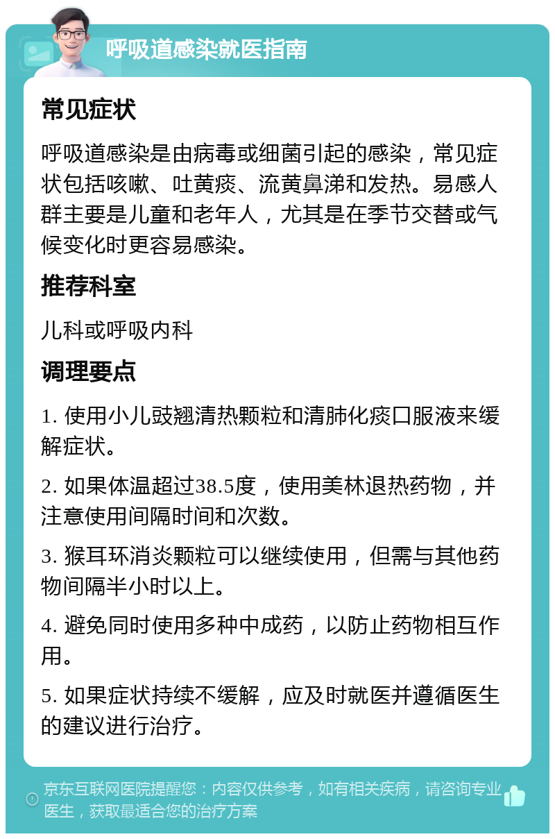 呼吸道感染就医指南 常见症状 呼吸道感染是由病毒或细菌引起的感染，常见症状包括咳嗽、吐黄痰、流黄鼻涕和发热。易感人群主要是儿童和老年人，尤其是在季节交替或气候变化时更容易感染。 推荐科室 儿科或呼吸内科 调理要点 1. 使用小儿豉翘清热颗粒和清肺化痰口服液来缓解症状。 2. 如果体温超过38.5度，使用美林退热药物，并注意使用间隔时间和次数。 3. 猴耳环消炎颗粒可以继续使用，但需与其他药物间隔半小时以上。 4. 避免同时使用多种中成药，以防止药物相互作用。 5. 如果症状持续不缓解，应及时就医并遵循医生的建议进行治疗。