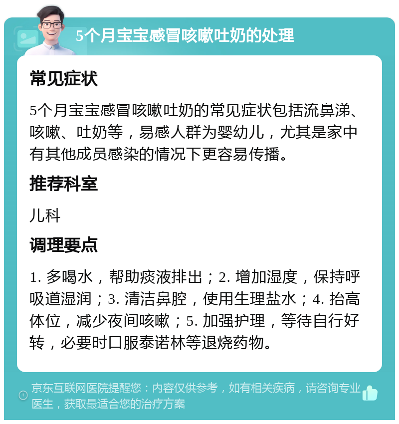 5个月宝宝感冒咳嗽吐奶的处理 常见症状 5个月宝宝感冒咳嗽吐奶的常见症状包括流鼻涕、咳嗽、吐奶等，易感人群为婴幼儿，尤其是家中有其他成员感染的情况下更容易传播。 推荐科室 儿科 调理要点 1. 多喝水，帮助痰液排出；2. 增加湿度，保持呼吸道湿润；3. 清洁鼻腔，使用生理盐水；4. 抬高体位，减少夜间咳嗽；5. 加强护理，等待自行好转，必要时口服泰诺林等退烧药物。