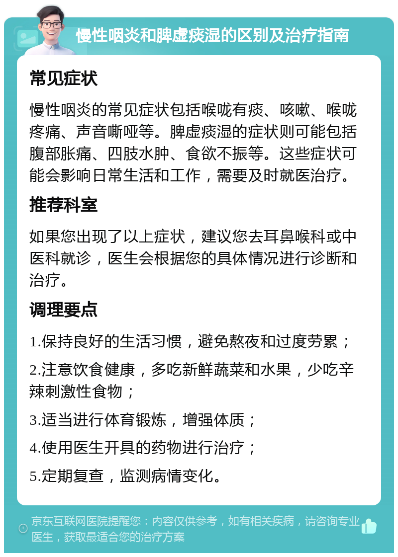 慢性咽炎和脾虚痰湿的区别及治疗指南 常见症状 慢性咽炎的常见症状包括喉咙有痰、咳嗽、喉咙疼痛、声音嘶哑等。脾虚痰湿的症状则可能包括腹部胀痛、四肢水肿、食欲不振等。这些症状可能会影响日常生活和工作，需要及时就医治疗。 推荐科室 如果您出现了以上症状，建议您去耳鼻喉科或中医科就诊，医生会根据您的具体情况进行诊断和治疗。 调理要点 1.保持良好的生活习惯，避免熬夜和过度劳累； 2.注意饮食健康，多吃新鲜蔬菜和水果，少吃辛辣刺激性食物； 3.适当进行体育锻炼，增强体质； 4.使用医生开具的药物进行治疗； 5.定期复查，监测病情变化。