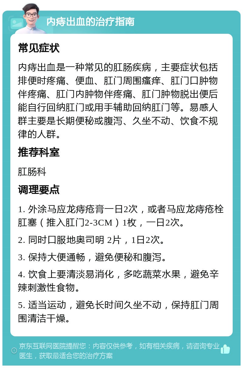 内痔出血的治疗指南 常见症状 内痔出血是一种常见的肛肠疾病，主要症状包括排便时疼痛、便血、肛门周围瘙痒、肛门口肿物伴疼痛、肛门内肿物伴疼痛、肛门肿物脱出便后能自行回纳肛门或用手辅助回纳肛门等。易感人群主要是长期便秘或腹泻、久坐不动、饮食不规律的人群。 推荐科室 肛肠科 调理要点 1. 外涂马应龙痔疮膏一日2次，或者马应龙痔疮栓肛塞（推入肛门2-3CM）1枚，一日2次。 2. 同时口服地奥司明 2片，1日2次。 3. 保持大便通畅，避免便秘和腹泻。 4. 饮食上要清淡易消化，多吃蔬菜水果，避免辛辣刺激性食物。 5. 适当运动，避免长时间久坐不动，保持肛门周围清洁干燥。