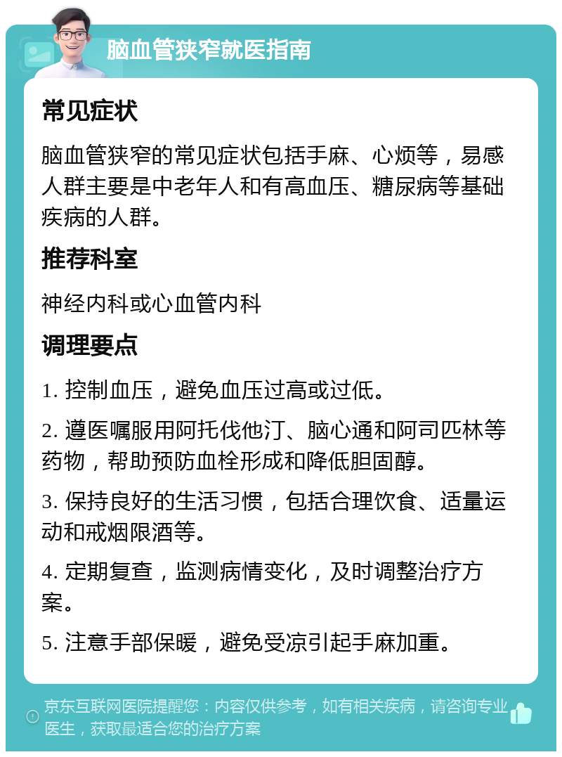 脑血管狭窄就医指南 常见症状 脑血管狭窄的常见症状包括手麻、心烦等，易感人群主要是中老年人和有高血压、糖尿病等基础疾病的人群。 推荐科室 神经内科或心血管内科 调理要点 1. 控制血压，避免血压过高或过低。 2. 遵医嘱服用阿托伐他汀、脑心通和阿司匹林等药物，帮助预防血栓形成和降低胆固醇。 3. 保持良好的生活习惯，包括合理饮食、适量运动和戒烟限酒等。 4. 定期复查，监测病情变化，及时调整治疗方案。 5. 注意手部保暖，避免受凉引起手麻加重。