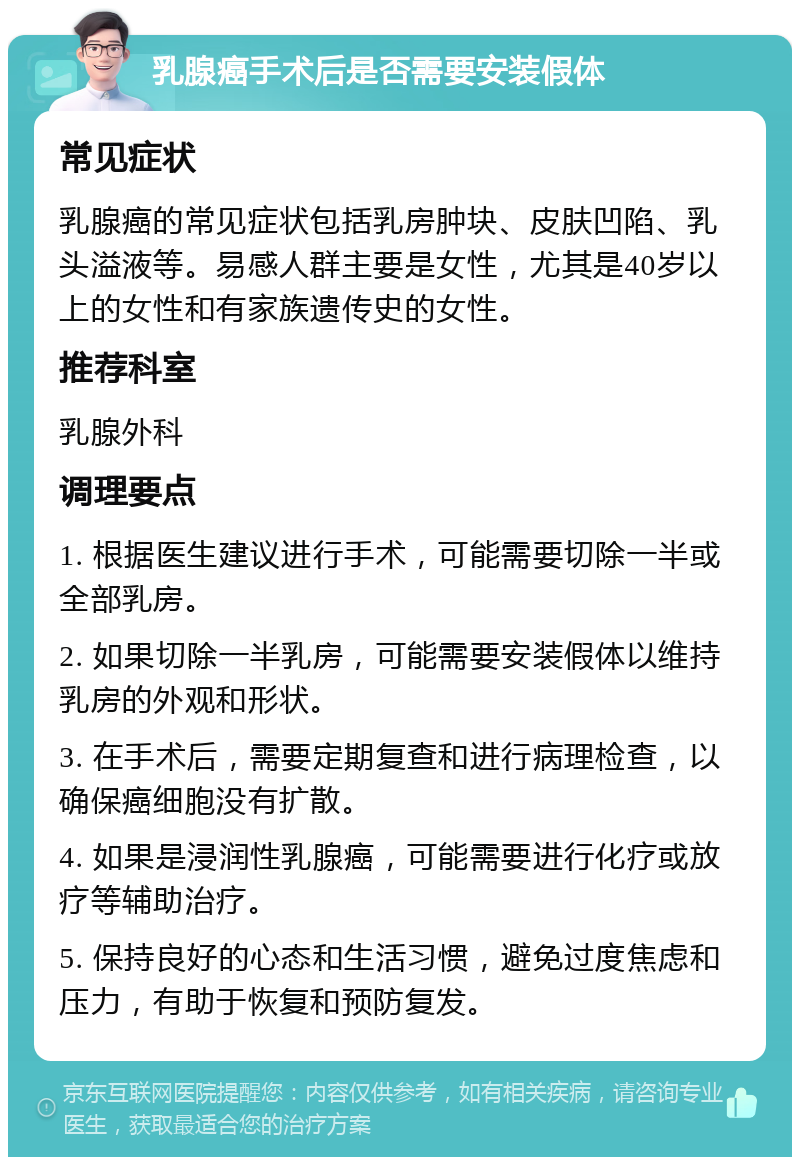 乳腺癌手术后是否需要安装假体 常见症状 乳腺癌的常见症状包括乳房肿块、皮肤凹陷、乳头溢液等。易感人群主要是女性，尤其是40岁以上的女性和有家族遗传史的女性。 推荐科室 乳腺外科 调理要点 1. 根据医生建议进行手术，可能需要切除一半或全部乳房。 2. 如果切除一半乳房，可能需要安装假体以维持乳房的外观和形状。 3. 在手术后，需要定期复查和进行病理检查，以确保癌细胞没有扩散。 4. 如果是浸润性乳腺癌，可能需要进行化疗或放疗等辅助治疗。 5. 保持良好的心态和生活习惯，避免过度焦虑和压力，有助于恢复和预防复发。