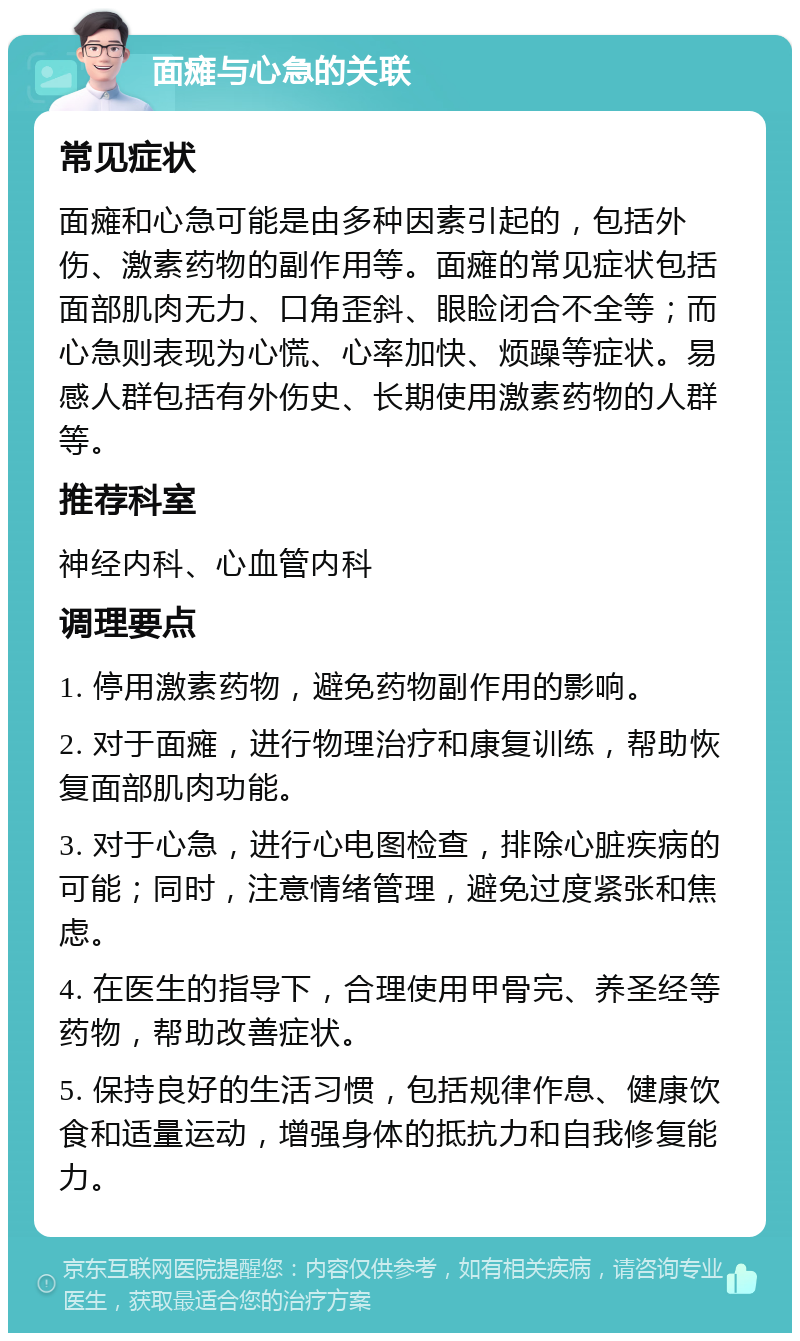 面瘫与心急的关联 常见症状 面瘫和心急可能是由多种因素引起的，包括外伤、激素药物的副作用等。面瘫的常见症状包括面部肌肉无力、口角歪斜、眼睑闭合不全等；而心急则表现为心慌、心率加快、烦躁等症状。易感人群包括有外伤史、长期使用激素药物的人群等。 推荐科室 神经内科、心血管内科 调理要点 1. 停用激素药物，避免药物副作用的影响。 2. 对于面瘫，进行物理治疗和康复训练，帮助恢复面部肌肉功能。 3. 对于心急，进行心电图检查，排除心脏疾病的可能；同时，注意情绪管理，避免过度紧张和焦虑。 4. 在医生的指导下，合理使用甲骨完、养圣经等药物，帮助改善症状。 5. 保持良好的生活习惯，包括规律作息、健康饮食和适量运动，增强身体的抵抗力和自我修复能力。