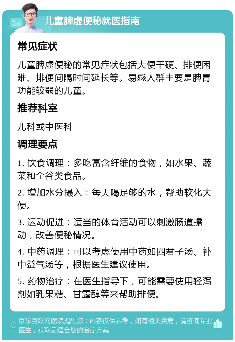 儿童脾虚便秘就医指南 常见症状 儿童脾虚便秘的常见症状包括大便干硬、排便困难、排便间隔时间延长等。易感人群主要是脾胃功能较弱的儿童。 推荐科室 儿科或中医科 调理要点 1. 饮食调理：多吃富含纤维的食物，如水果、蔬菜和全谷类食品。 2. 增加水分摄入：每天喝足够的水，帮助软化大便。 3. 运动促进：适当的体育活动可以刺激肠道蠕动，改善便秘情况。 4. 中药调理：可以考虑使用中药如四君子汤、补中益气汤等，根据医生建议使用。 5. 药物治疗：在医生指导下，可能需要使用轻泻剂如乳果糖、甘露醇等来帮助排便。