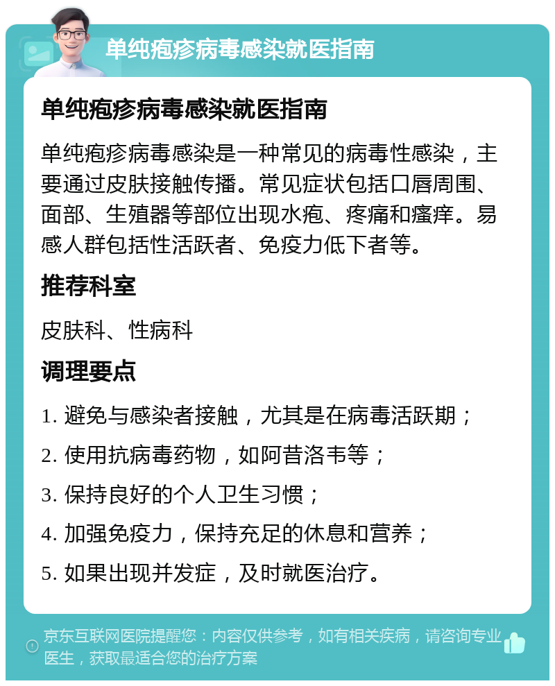 单纯疱疹病毒感染就医指南 单纯疱疹病毒感染就医指南 单纯疱疹病毒感染是一种常见的病毒性感染，主要通过皮肤接触传播。常见症状包括口唇周围、面部、生殖器等部位出现水疱、疼痛和瘙痒。易感人群包括性活跃者、免疫力低下者等。 推荐科室 皮肤科、性病科 调理要点 1. 避免与感染者接触，尤其是在病毒活跃期； 2. 使用抗病毒药物，如阿昔洛韦等； 3. 保持良好的个人卫生习惯； 4. 加强免疫力，保持充足的休息和营养； 5. 如果出现并发症，及时就医治疗。