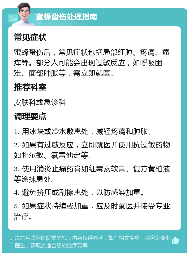 蜜蜂蛰伤处理指南 常见症状 蜜蜂蛰伤后，常见症状包括局部红肿、疼痛、瘙痒等。部分人可能会出现过敏反应，如呼吸困难、面部肿胀等，需立即就医。 推荐科室 皮肤科或急诊科 调理要点 1. 用冰块或冷水敷患处，减轻疼痛和肿胀。 2. 如果有过敏反应，立即就医并使用抗过敏药物如扑尔敏、氯雷他定等。 3. 使用消炎止痛药膏如红霉素软膏、复方黄柏液等涂抹患处。 4. 避免挤压或刮擦患处，以防感染加重。 5. 如果症状持续或加重，应及时就医并接受专业治疗。