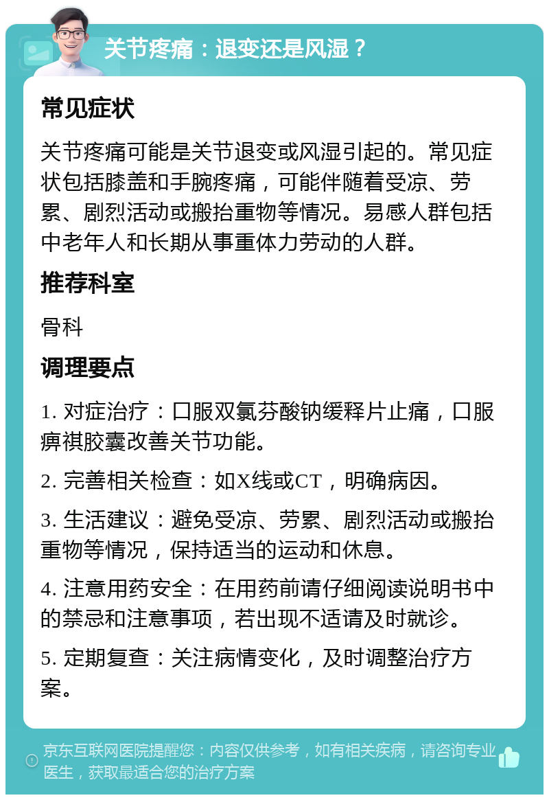 关节疼痛：退变还是风湿？ 常见症状 关节疼痛可能是关节退变或风湿引起的。常见症状包括膝盖和手腕疼痛，可能伴随着受凉、劳累、剧烈活动或搬抬重物等情况。易感人群包括中老年人和长期从事重体力劳动的人群。 推荐科室 骨科 调理要点 1. 对症治疗：口服双氯芬酸钠缓释片止痛，口服痹祺胶囊改善关节功能。 2. 完善相关检查：如X线或CT，明确病因。 3. 生活建议：避免受凉、劳累、剧烈活动或搬抬重物等情况，保持适当的运动和休息。 4. 注意用药安全：在用药前请仔细阅读说明书中的禁忌和注意事项，若出现不适请及时就诊。 5. 定期复查：关注病情变化，及时调整治疗方案。