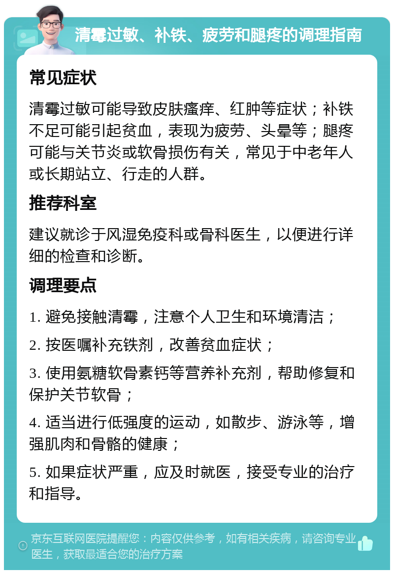 清霉过敏、补铁、疲劳和腿疼的调理指南 常见症状 清霉过敏可能导致皮肤瘙痒、红肿等症状；补铁不足可能引起贫血，表现为疲劳、头晕等；腿疼可能与关节炎或软骨损伤有关，常见于中老年人或长期站立、行走的人群。 推荐科室 建议就诊于风湿免疫科或骨科医生，以便进行详细的检查和诊断。 调理要点 1. 避免接触清霉，注意个人卫生和环境清洁； 2. 按医嘱补充铁剂，改善贫血症状； 3. 使用氨糖软骨素钙等营养补充剂，帮助修复和保护关节软骨； 4. 适当进行低强度的运动，如散步、游泳等，增强肌肉和骨骼的健康； 5. 如果症状严重，应及时就医，接受专业的治疗和指导。