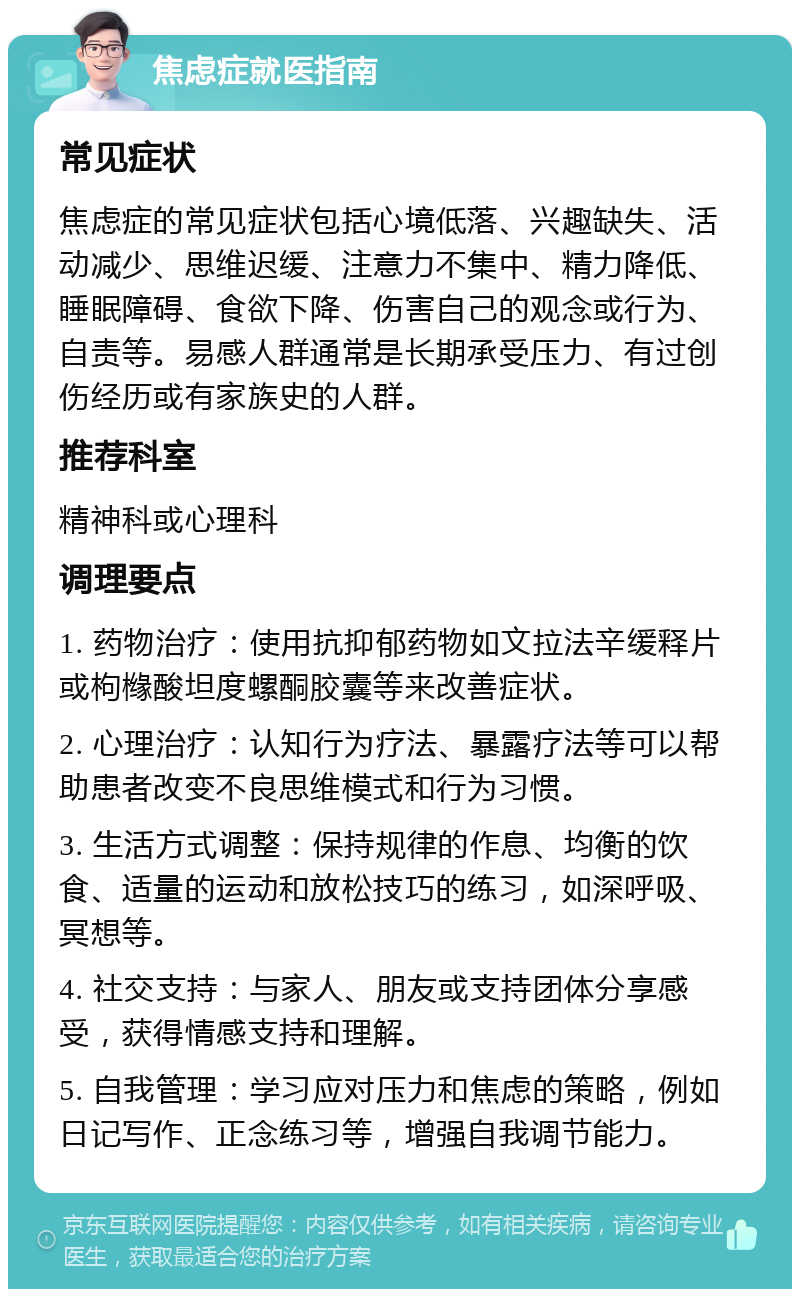 焦虑症就医指南 常见症状 焦虑症的常见症状包括心境低落、兴趣缺失、活动减少、思维迟缓、注意力不集中、精力降低、睡眠障碍、食欲下降、伤害自己的观念或行为、自责等。易感人群通常是长期承受压力、有过创伤经历或有家族史的人群。 推荐科室 精神科或心理科 调理要点 1. 药物治疗：使用抗抑郁药物如文拉法辛缓释片或枸橼酸坦度螺酮胶囊等来改善症状。 2. 心理治疗：认知行为疗法、暴露疗法等可以帮助患者改变不良思维模式和行为习惯。 3. 生活方式调整：保持规律的作息、均衡的饮食、适量的运动和放松技巧的练习，如深呼吸、冥想等。 4. 社交支持：与家人、朋友或支持团体分享感受，获得情感支持和理解。 5. 自我管理：学习应对压力和焦虑的策略，例如日记写作、正念练习等，增强自我调节能力。