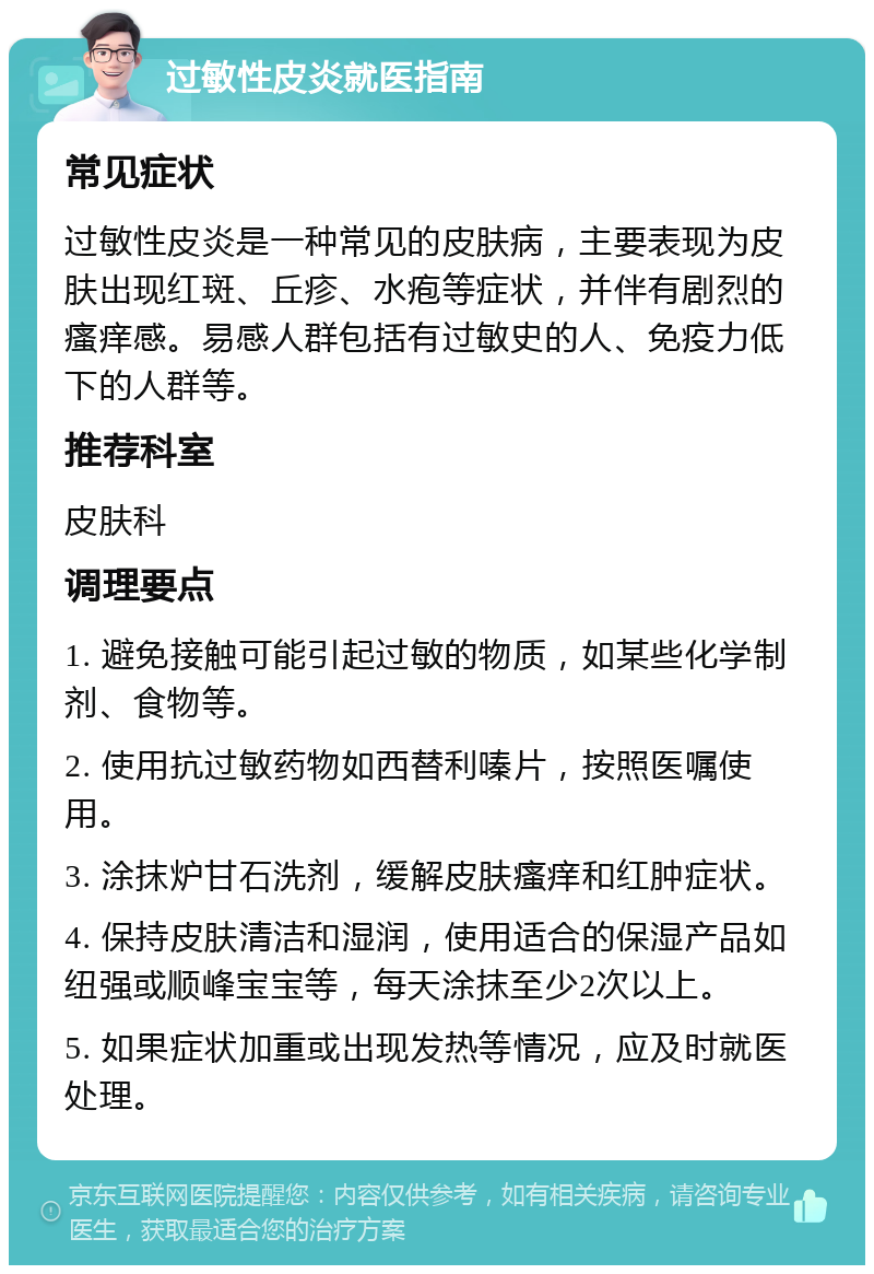 过敏性皮炎就医指南 常见症状 过敏性皮炎是一种常见的皮肤病，主要表现为皮肤出现红斑、丘疹、水疱等症状，并伴有剧烈的瘙痒感。易感人群包括有过敏史的人、免疫力低下的人群等。 推荐科室 皮肤科 调理要点 1. 避免接触可能引起过敏的物质，如某些化学制剂、食物等。 2. 使用抗过敏药物如西替利嗪片，按照医嘱使用。 3. 涂抹炉甘石洗剂，缓解皮肤瘙痒和红肿症状。 4. 保持皮肤清洁和湿润，使用适合的保湿产品如纽强或顺峰宝宝等，每天涂抹至少2次以上。 5. 如果症状加重或出现发热等情况，应及时就医处理。