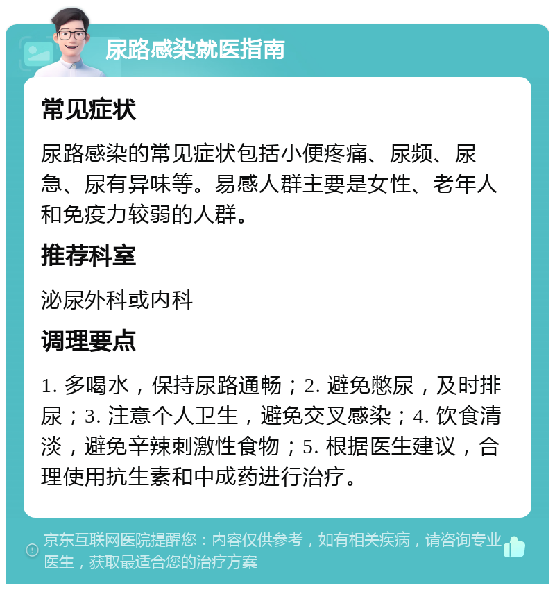 尿路感染就医指南 常见症状 尿路感染的常见症状包括小便疼痛、尿频、尿急、尿有异味等。易感人群主要是女性、老年人和免疫力较弱的人群。 推荐科室 泌尿外科或内科 调理要点 1. 多喝水，保持尿路通畅；2. 避免憋尿，及时排尿；3. 注意个人卫生，避免交叉感染；4. 饮食清淡，避免辛辣刺激性食物；5. 根据医生建议，合理使用抗生素和中成药进行治疗。