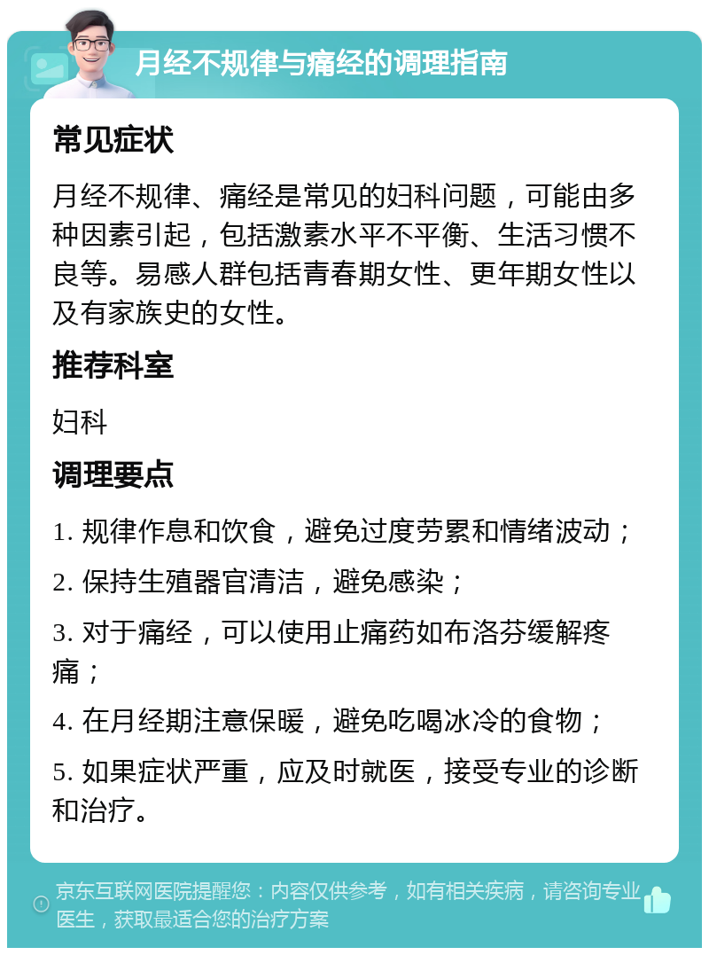 月经不规律与痛经的调理指南 常见症状 月经不规律、痛经是常见的妇科问题，可能由多种因素引起，包括激素水平不平衡、生活习惯不良等。易感人群包括青春期女性、更年期女性以及有家族史的女性。 推荐科室 妇科 调理要点 1. 规律作息和饮食，避免过度劳累和情绪波动； 2. 保持生殖器官清洁，避免感染； 3. 对于痛经，可以使用止痛药如布洛芬缓解疼痛； 4. 在月经期注意保暖，避免吃喝冰冷的食物； 5. 如果症状严重，应及时就医，接受专业的诊断和治疗。