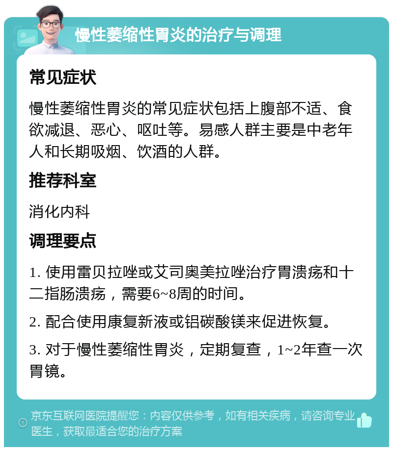 慢性萎缩性胃炎的治疗与调理 常见症状 慢性萎缩性胃炎的常见症状包括上腹部不适、食欲减退、恶心、呕吐等。易感人群主要是中老年人和长期吸烟、饮酒的人群。 推荐科室 消化内科 调理要点 1. 使用雷贝拉唑或艾司奥美拉唑治疗胃溃疡和十二指肠溃疡，需要6~8周的时间。 2. 配合使用康复新液或铝碳酸镁来促进恢复。 3. 对于慢性萎缩性胃炎，定期复查，1~2年查一次胃镜。