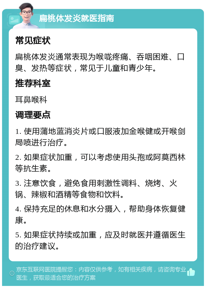 扁桃体发炎就医指南 常见症状 扁桃体发炎通常表现为喉咙疼痛、吞咽困难、口臭、发热等症状，常见于儿童和青少年。 推荐科室 耳鼻喉科 调理要点 1. 使用蒲地蓝消炎片或口服液加金喉健或开喉剑局喷进行治疗。 2. 如果症状加重，可以考虑使用头孢或阿莫西林等抗生素。 3. 注意饮食，避免食用刺激性调料、烧烤、火锅、辣椒和酒精等食物和饮料。 4. 保持充足的休息和水分摄入，帮助身体恢复健康。 5. 如果症状持续或加重，应及时就医并遵循医生的治疗建议。