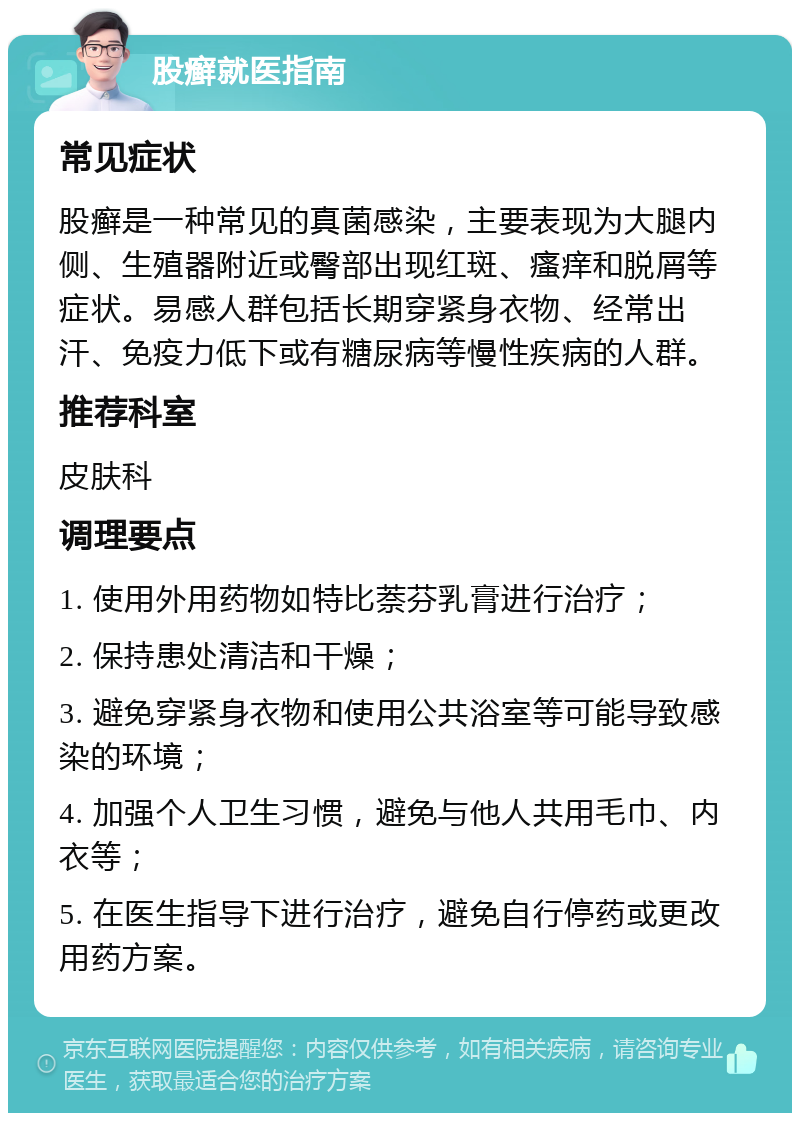 股癣就医指南 常见症状 股癣是一种常见的真菌感染，主要表现为大腿内侧、生殖器附近或臀部出现红斑、瘙痒和脱屑等症状。易感人群包括长期穿紧身衣物、经常出汗、免疫力低下或有糖尿病等慢性疾病的人群。 推荐科室 皮肤科 调理要点 1. 使用外用药物如特比萘芬乳膏进行治疗； 2. 保持患处清洁和干燥； 3. 避免穿紧身衣物和使用公共浴室等可能导致感染的环境； 4. 加强个人卫生习惯，避免与他人共用毛巾、内衣等； 5. 在医生指导下进行治疗，避免自行停药或更改用药方案。