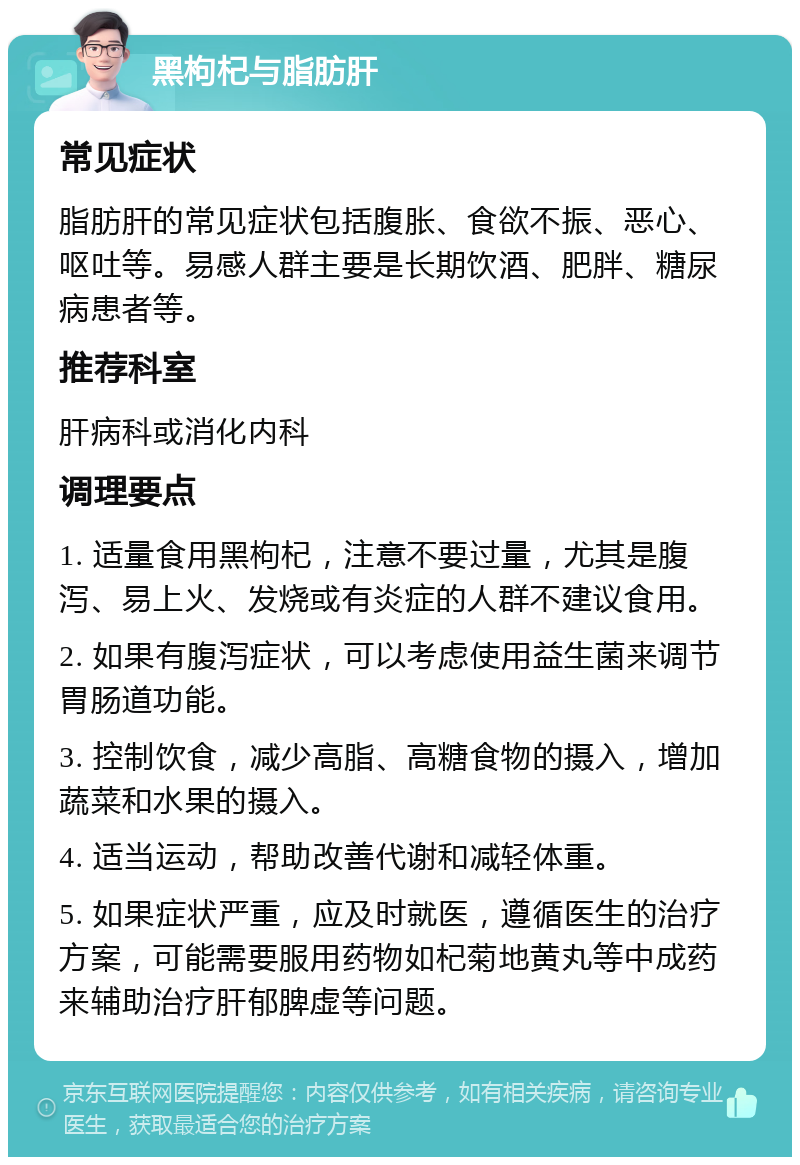 黑枸杞与脂肪肝 常见症状 脂肪肝的常见症状包括腹胀、食欲不振、恶心、呕吐等。易感人群主要是长期饮酒、肥胖、糖尿病患者等。 推荐科室 肝病科或消化内科 调理要点 1. 适量食用黑枸杞，注意不要过量，尤其是腹泻、易上火、发烧或有炎症的人群不建议食用。 2. 如果有腹泻症状，可以考虑使用益生菌来调节胃肠道功能。 3. 控制饮食，减少高脂、高糖食物的摄入，增加蔬菜和水果的摄入。 4. 适当运动，帮助改善代谢和减轻体重。 5. 如果症状严重，应及时就医，遵循医生的治疗方案，可能需要服用药物如杞菊地黄丸等中成药来辅助治疗肝郁脾虚等问题。