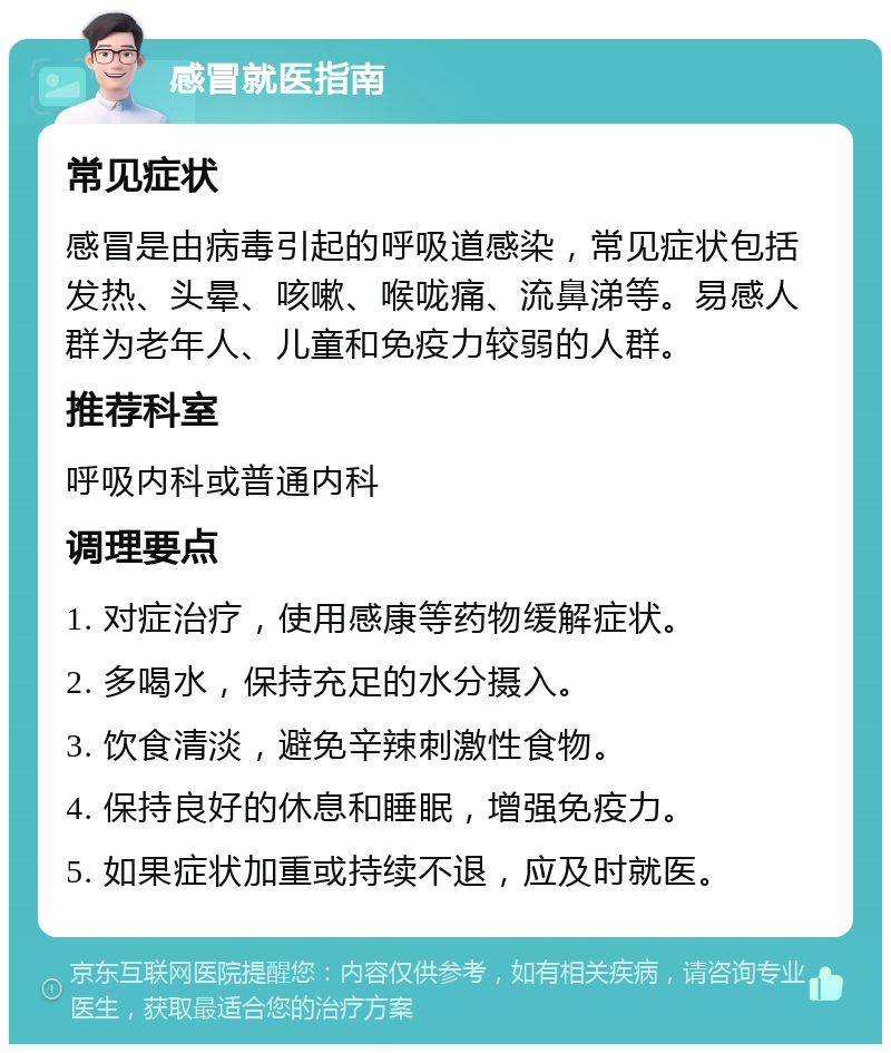 感冒就医指南 常见症状 感冒是由病毒引起的呼吸道感染，常见症状包括发热、头晕、咳嗽、喉咙痛、流鼻涕等。易感人群为老年人、儿童和免疫力较弱的人群。 推荐科室 呼吸内科或普通内科 调理要点 1. 对症治疗，使用感康等药物缓解症状。 2. 多喝水，保持充足的水分摄入。 3. 饮食清淡，避免辛辣刺激性食物。 4. 保持良好的休息和睡眠，增强免疫力。 5. 如果症状加重或持续不退，应及时就医。