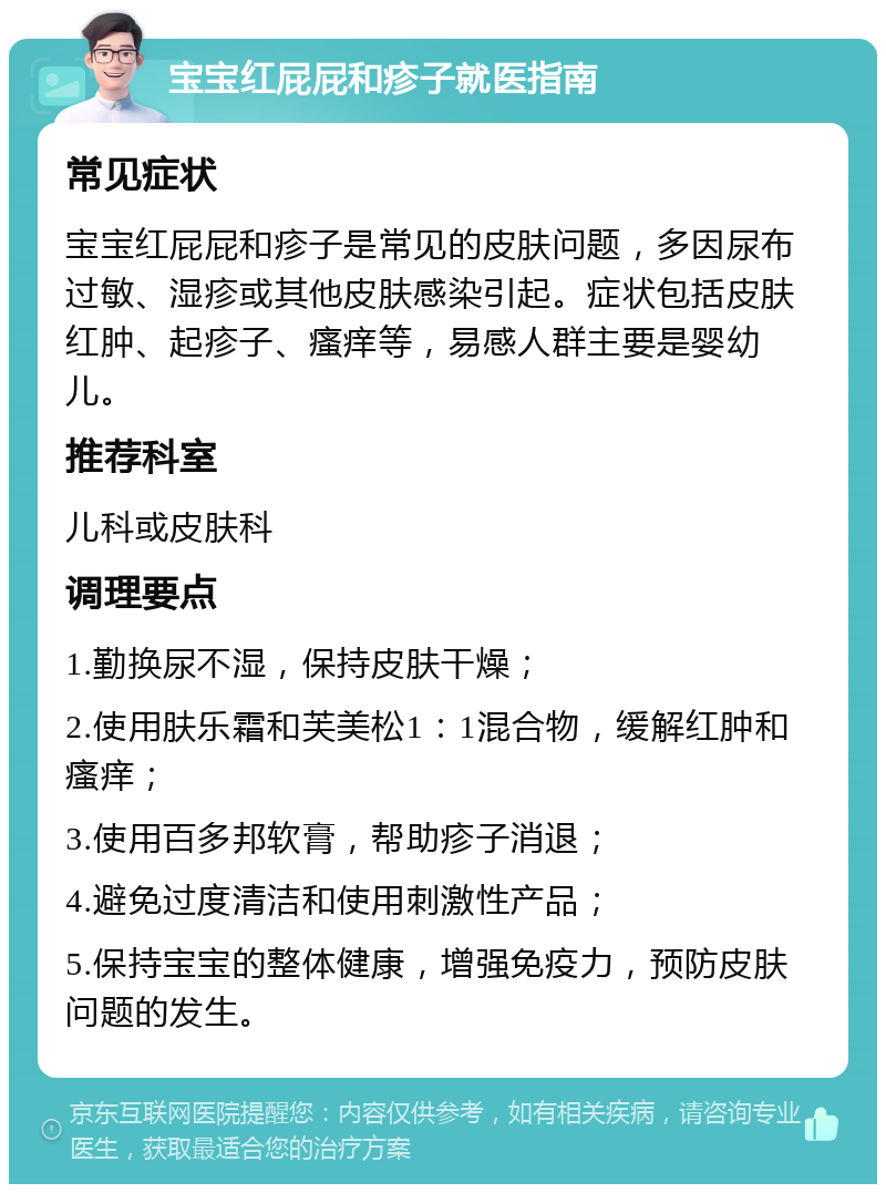 宝宝红屁屁和疹子就医指南 常见症状 宝宝红屁屁和疹子是常见的皮肤问题，多因尿布过敏、湿疹或其他皮肤感染引起。症状包括皮肤红肿、起疹子、瘙痒等，易感人群主要是婴幼儿。 推荐科室 儿科或皮肤科 调理要点 1.勤换尿不湿，保持皮肤干燥； 2.使用肤乐霜和芙美松1：1混合物，缓解红肿和瘙痒； 3.使用百多邦软膏，帮助疹子消退； 4.避免过度清洁和使用刺激性产品； 5.保持宝宝的整体健康，增强免疫力，预防皮肤问题的发生。