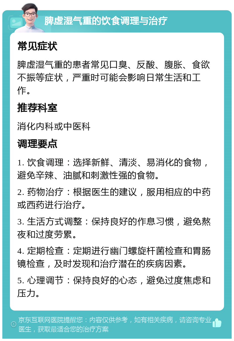 脾虚湿气重的饮食调理与治疗 常见症状 脾虚湿气重的患者常见口臭、反酸、腹胀、食欲不振等症状，严重时可能会影响日常生活和工作。 推荐科室 消化内科或中医科 调理要点 1. 饮食调理：选择新鲜、清淡、易消化的食物，避免辛辣、油腻和刺激性强的食物。 2. 药物治疗：根据医生的建议，服用相应的中药或西药进行治疗。 3. 生活方式调整：保持良好的作息习惯，避免熬夜和过度劳累。 4. 定期检查：定期进行幽门螺旋杆菌检查和胃肠镜检查，及时发现和治疗潜在的疾病因素。 5. 心理调节：保持良好的心态，避免过度焦虑和压力。