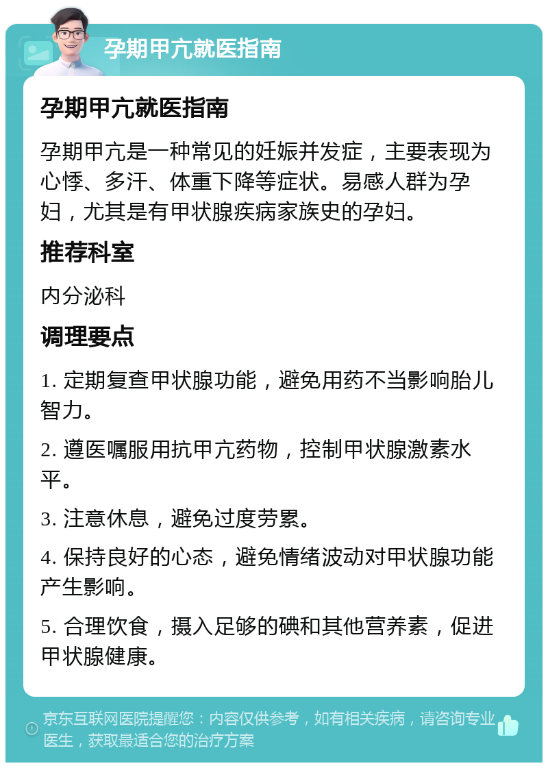 孕期甲亢就医指南 孕期甲亢就医指南 孕期甲亢是一种常见的妊娠并发症，主要表现为心悸、多汗、体重下降等症状。易感人群为孕妇，尤其是有甲状腺疾病家族史的孕妇。 推荐科室 内分泌科 调理要点 1. 定期复查甲状腺功能，避免用药不当影响胎儿智力。 2. 遵医嘱服用抗甲亢药物，控制甲状腺激素水平。 3. 注意休息，避免过度劳累。 4. 保持良好的心态，避免情绪波动对甲状腺功能产生影响。 5. 合理饮食，摄入足够的碘和其他营养素，促进甲状腺健康。