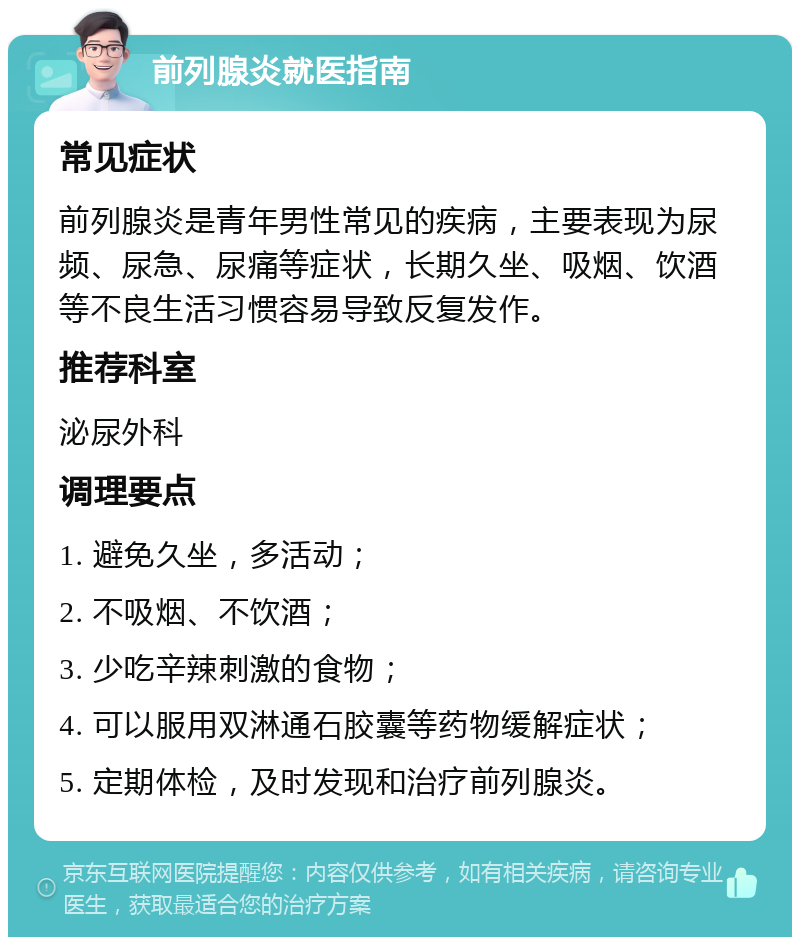 前列腺炎就医指南 常见症状 前列腺炎是青年男性常见的疾病，主要表现为尿频、尿急、尿痛等症状，长期久坐、吸烟、饮酒等不良生活习惯容易导致反复发作。 推荐科室 泌尿外科 调理要点 1. 避免久坐，多活动； 2. 不吸烟、不饮酒； 3. 少吃辛辣刺激的食物； 4. 可以服用双淋通石胶囊等药物缓解症状； 5. 定期体检，及时发现和治疗前列腺炎。