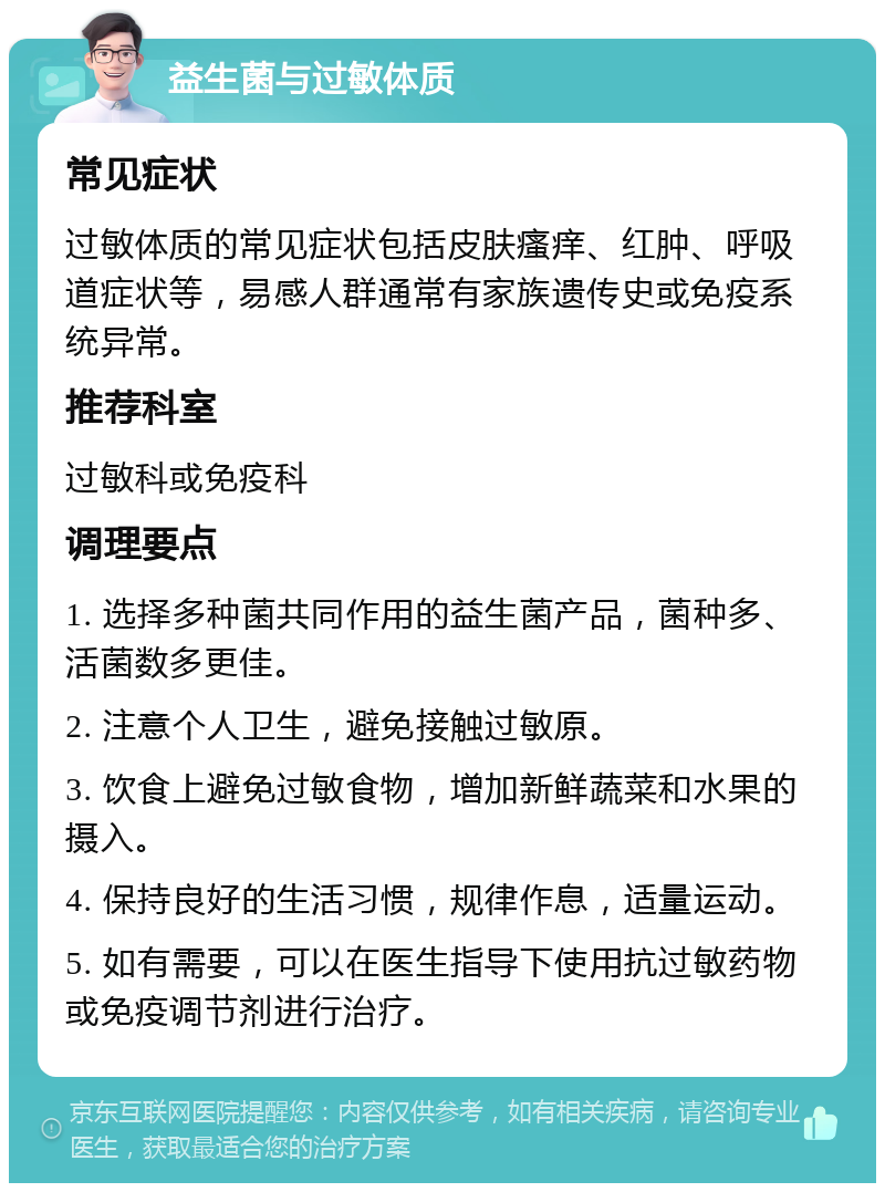 益生菌与过敏体质 常见症状 过敏体质的常见症状包括皮肤瘙痒、红肿、呼吸道症状等，易感人群通常有家族遗传史或免疫系统异常。 推荐科室 过敏科或免疫科 调理要点 1. 选择多种菌共同作用的益生菌产品，菌种多、活菌数多更佳。 2. 注意个人卫生，避免接触过敏原。 3. 饮食上避免过敏食物，增加新鲜蔬菜和水果的摄入。 4. 保持良好的生活习惯，规律作息，适量运动。 5. 如有需要，可以在医生指导下使用抗过敏药物或免疫调节剂进行治疗。