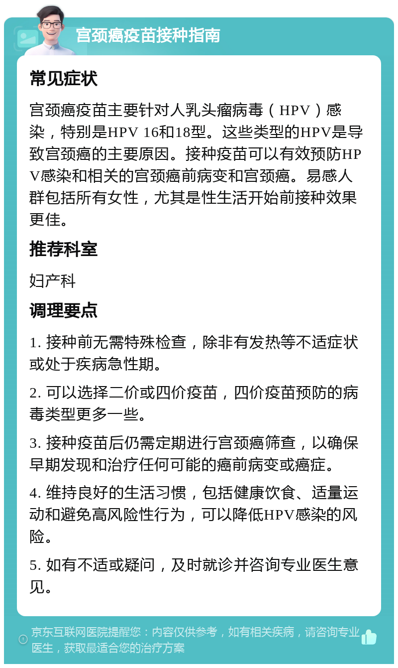 宫颈癌疫苗接种指南 常见症状 宫颈癌疫苗主要针对人乳头瘤病毒（HPV）感染，特别是HPV 16和18型。这些类型的HPV是导致宫颈癌的主要原因。接种疫苗可以有效预防HPV感染和相关的宫颈癌前病变和宫颈癌。易感人群包括所有女性，尤其是性生活开始前接种效果更佳。 推荐科室 妇产科 调理要点 1. 接种前无需特殊检查，除非有发热等不适症状或处于疾病急性期。 2. 可以选择二价或四价疫苗，四价疫苗预防的病毒类型更多一些。 3. 接种疫苗后仍需定期进行宫颈癌筛查，以确保早期发现和治疗任何可能的癌前病变或癌症。 4. 维持良好的生活习惯，包括健康饮食、适量运动和避免高风险性行为，可以降低HPV感染的风险。 5. 如有不适或疑问，及时就诊并咨询专业医生意见。