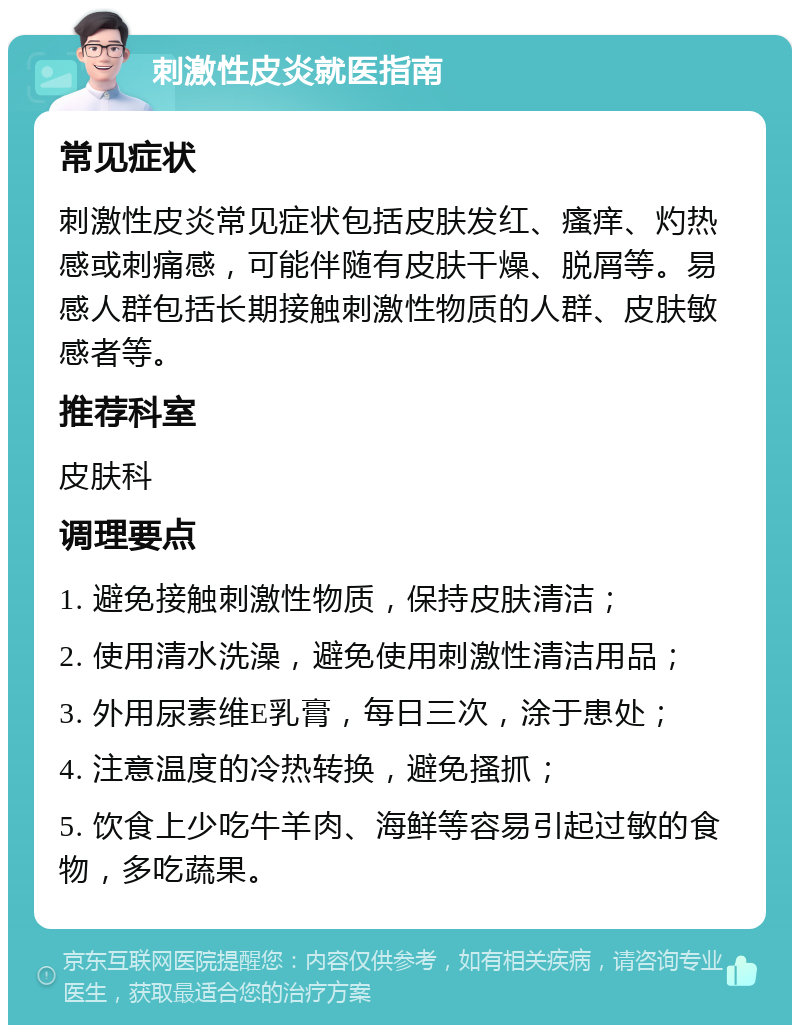 刺激性皮炎就医指南 常见症状 刺激性皮炎常见症状包括皮肤发红、瘙痒、灼热感或刺痛感，可能伴随有皮肤干燥、脱屑等。易感人群包括长期接触刺激性物质的人群、皮肤敏感者等。 推荐科室 皮肤科 调理要点 1. 避免接触刺激性物质，保持皮肤清洁； 2. 使用清水洗澡，避免使用刺激性清洁用品； 3. 外用尿素维E乳膏，每日三次，涂于患处； 4. 注意温度的冷热转换，避免搔抓； 5. 饮食上少吃牛羊肉、海鲜等容易引起过敏的食物，多吃蔬果。