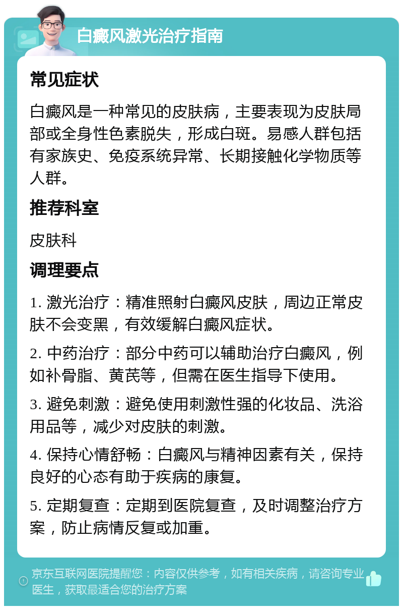 白癜风激光治疗指南 常见症状 白癜风是一种常见的皮肤病，主要表现为皮肤局部或全身性色素脱失，形成白斑。易感人群包括有家族史、免疫系统异常、长期接触化学物质等人群。 推荐科室 皮肤科 调理要点 1. 激光治疗：精准照射白癜风皮肤，周边正常皮肤不会变黑，有效缓解白癜风症状。 2. 中药治疗：部分中药可以辅助治疗白癜风，例如补骨脂、黄芪等，但需在医生指导下使用。 3. 避免刺激：避免使用刺激性强的化妆品、洗浴用品等，减少对皮肤的刺激。 4. 保持心情舒畅：白癜风与精神因素有关，保持良好的心态有助于疾病的康复。 5. 定期复查：定期到医院复查，及时调整治疗方案，防止病情反复或加重。