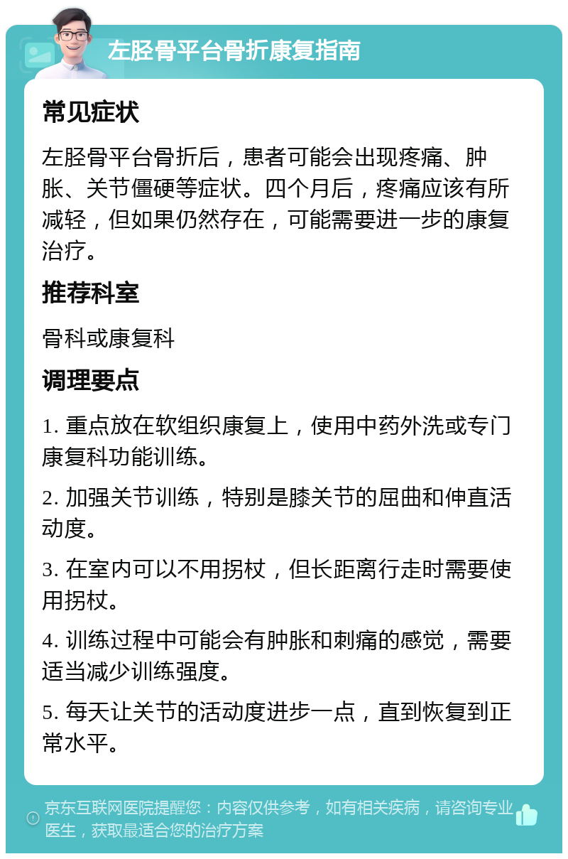 左胫骨平台骨折康复指南 常见症状 左胫骨平台骨折后，患者可能会出现疼痛、肿胀、关节僵硬等症状。四个月后，疼痛应该有所减轻，但如果仍然存在，可能需要进一步的康复治疗。 推荐科室 骨科或康复科 调理要点 1. 重点放在软组织康复上，使用中药外洗或专门康复科功能训练。 2. 加强关节训练，特别是膝关节的屈曲和伸直活动度。 3. 在室内可以不用拐杖，但长距离行走时需要使用拐杖。 4. 训练过程中可能会有肿胀和刺痛的感觉，需要适当减少训练强度。 5. 每天让关节的活动度进步一点，直到恢复到正常水平。