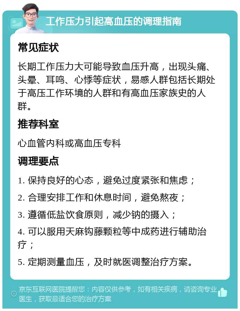 工作压力引起高血压的调理指南 常见症状 长期工作压力大可能导致血压升高，出现头痛、头晕、耳鸣、心悸等症状，易感人群包括长期处于高压工作环境的人群和有高血压家族史的人群。 推荐科室 心血管内科或高血压专科 调理要点 1. 保持良好的心态，避免过度紧张和焦虑； 2. 合理安排工作和休息时间，避免熬夜； 3. 遵循低盐饮食原则，减少钠的摄入； 4. 可以服用天麻钩藤颗粒等中成药进行辅助治疗； 5. 定期测量血压，及时就医调整治疗方案。