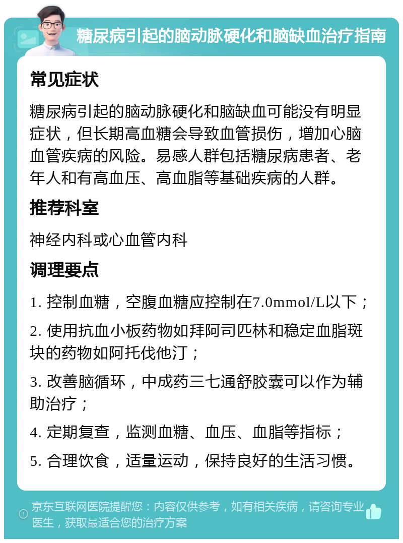 糖尿病引起的脑动脉硬化和脑缺血治疗指南 常见症状 糖尿病引起的脑动脉硬化和脑缺血可能没有明显症状，但长期高血糖会导致血管损伤，增加心脑血管疾病的风险。易感人群包括糖尿病患者、老年人和有高血压、高血脂等基础疾病的人群。 推荐科室 神经内科或心血管内科 调理要点 1. 控制血糖，空腹血糖应控制在7.0mmol/L以下； 2. 使用抗血小板药物如拜阿司匹林和稳定血脂斑块的药物如阿托伐他汀； 3. 改善脑循环，中成药三七通舒胶囊可以作为辅助治疗； 4. 定期复查，监测血糖、血压、血脂等指标； 5. 合理饮食，适量运动，保持良好的生活习惯。